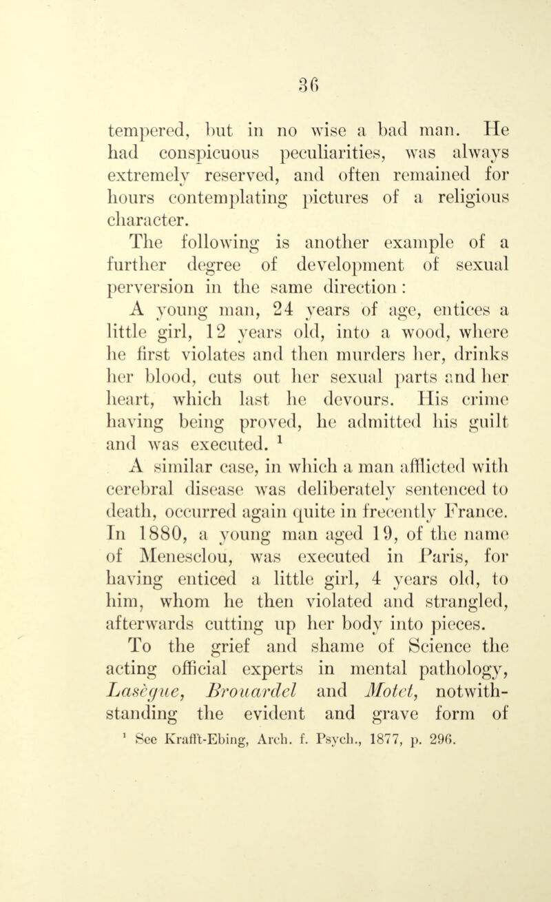 tempered, but in no wise a bad man. He had conspicuous peculiarities, was always extremely reserved, and often remained for hours contemplating pictures of a religious character. The following is another example of a further degree of development of sexual perversion in the same direction: A young man, 24 years of age, entices a little girl, 12 years old, into a wood, where he first violates and then murders her, drinks her blood, cuts out her sexual parts and her heart, which last he devours. His crime having being proved, he admitted his guilt and was executed. 1 A similar case, in which a man afflicted with cerebral disease was deliberately sentenced to death, occurred again quite in frecently France. In 1880, a young man aged 19, of the name of Menesclou, was executed in Paris, for having enticed a little girl, 4 years old, to him, whom he then violated and strangled, afterwards cutting up her body into pieces. To the grief and shame of Science the acting official experts in mental pathology, Lasegue, Brouardel and Motet, notwith- standing the evident and grave form of 1 See Krafft-Ebing, Arch. f. Psych., 1877, p. 29C>.