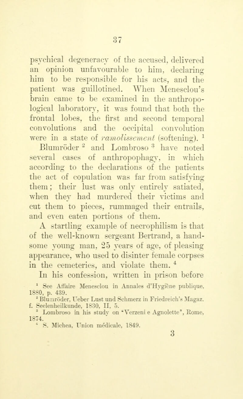 17 psychical degeneracy of the accused, delivered an opinion unfavourable to him. declaring him to be responsible for his acts, and the patient was guillotined. When Menesclou's brain came to be examined in the anthropo- logical laboratory, it was found that both the frontal lobes, the first and second temporal convolutions and the occipital convolution were in a state of ramolissement (softening). 1 Blumroder 2 and Lombroso 3 have noted several cases of anthropophagy, in which according to the declarations of the patients the act of copulation was far from satisfying them; their lust was only entirely satiated, when they had murdered their victims and cut them to pieces, rummaged their entrails, and even eaten portions of them. A startling example of necrophilism is that of the well-known sergeant Bertrand, a hand- some young man. 25 years of age, of pleasing appearance, who used to disinter female corpses in the cemeteries, and violate them. 4 In his confession, written in prison before 1 See Affaire Menesclou in Annales d'Hvgiene publique. 1880, p. 439. 2 Blumroder. Ueber Lust und Schmerz in Friedreich's Magaz. f. Seelenheilkunde, 1830, II. 5. 3 Lombroso in his studv on *Verzeni e Agnolette, Eome. 1-74. 4 S. Michea. Union medicale, 1849. 3