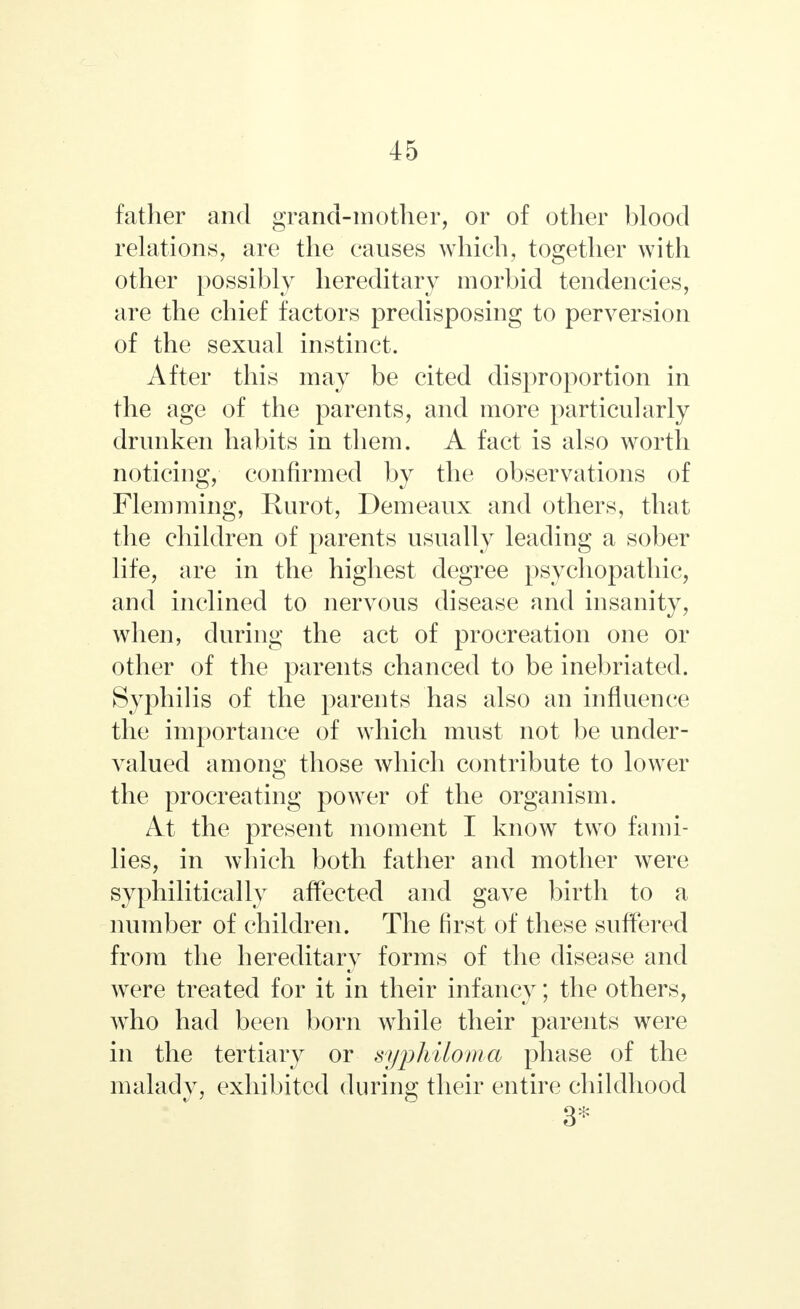 father and grand-mother, or of other blood relations, are the causes which, together with other possibly hereditary morbid tendencies, are the chief factors predisposing to perversion of the sexual instinct. After this may be cited disproportion in the age of the parents, and more particularly drunken habits in them. A fact is also worth noticing, confirmed by the observations of Flemming, Rurot, Demeaux and others, that the children of parents usually leading a sober life, are in the highest degree psychopathic, and inclined to nervous disease and insanity, when, during the act of procreation one or other of the parents chanced to be inebriated. Syphilis of the parents has also an influence the importance of which must not be under- valued among those which contribute to lower the procreating power of the organism. At the present moment I know two fami- lies, in which both father and mother were syphilitica lly affected and gave birth to a number of children. The first of these suffered from the hereditary forms of the disease and were treated for it in their infancy; the others, who had been born while their parents were in the tertiary or syphiloma phase of the malady, exhibited during their entire childhood 3*