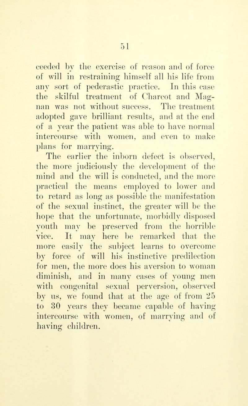 ceeded by the exercise of reason and of force of will in restraining himself all his life from any sort of pederastic practice. In this case the skilful treatment of Charcot and Mag- nan was not without success. The treatment adopted gave brilliant results, and at the end of a year the patient was able to have normal intercourse with women, and even to make plans for marrying. The earlier the inborn defect is observed, the more judiciously the development of the mind and the will is conducted, and the more practical the means employed to lower and to retard as long as possible the manifestation of the sexual instinct, the greater will be the hope that the unfortunate, morbidly disposed youth may be preserved from the horrible vice. It may here be remarked that the more easily the subject learns to overcome by force of will his instinctive predilection for men, the more does his aversion to woman diminish, and in many cases of young men wTith congenital sexual perversion, observed by us, we found that at the age of from 25 to 30 years they became capable of having intercourse wTith women, of marrying and of having children.