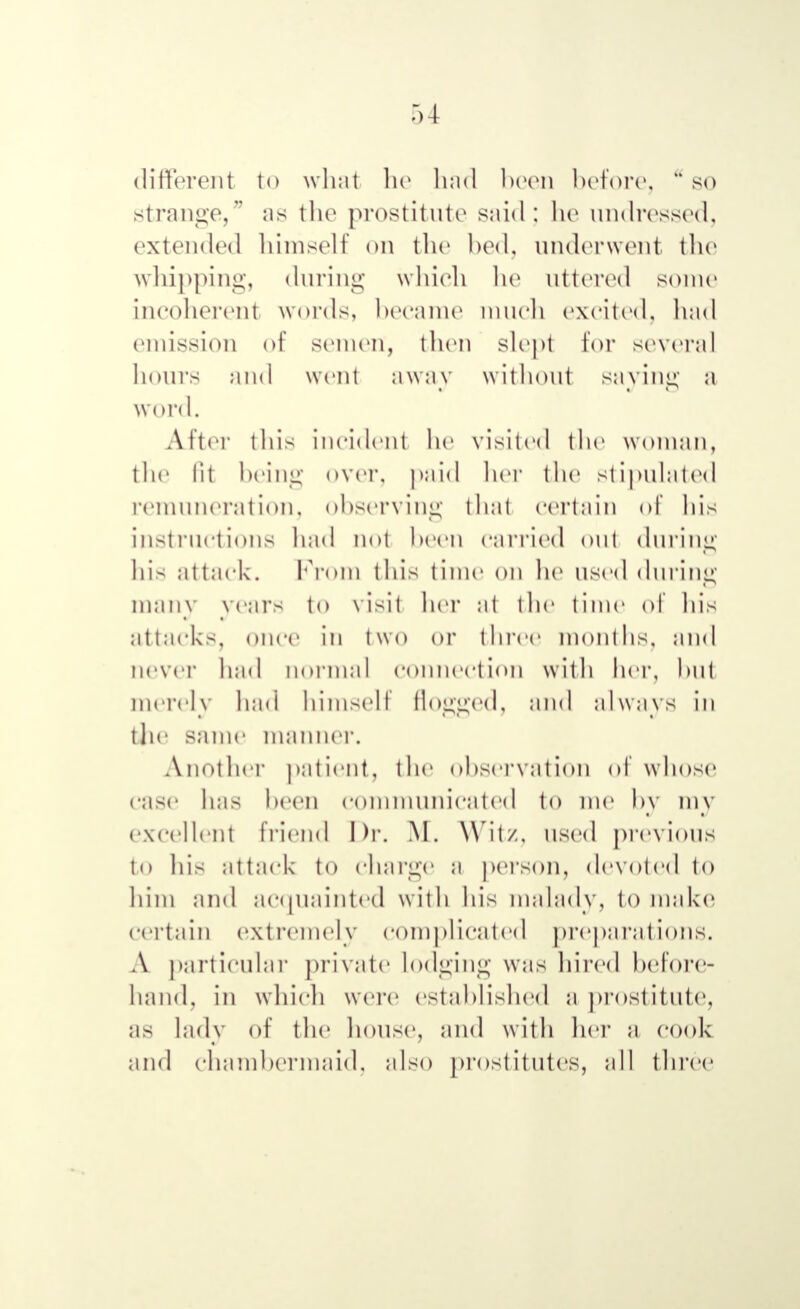 Г) 4 different to what he had been before. a so strange, as the prostitute said: he undressed, extended himself on the bed, underwent the whipping, during which he uttered some incoherent words, became much excited, had emission of semen, then slept for several hours and went away without saying a word. After this incident he visited the woman, the lit being over, paid her the stipulated remuneration, observing that certain of his instructions had not been carried out during his attack. From this time on he used during many years to visit her at the time of his attacks, once in two or three months, and never had normal connection with her, hut merely had himself flogged, and alwavs in the same manner. Another patient, the observation of whose case has been communicated to me by inv excellent friend Dr. M. Wit/, used previous to his attack to charge a person, devoted to him and acquainted with his malady, to make certain extremely complicated preparations. Л particular private lodging was hired before- hand, in which were established a prostitute, as lady of the house, and with her a cook and chambermaid, also prostitutes, all three