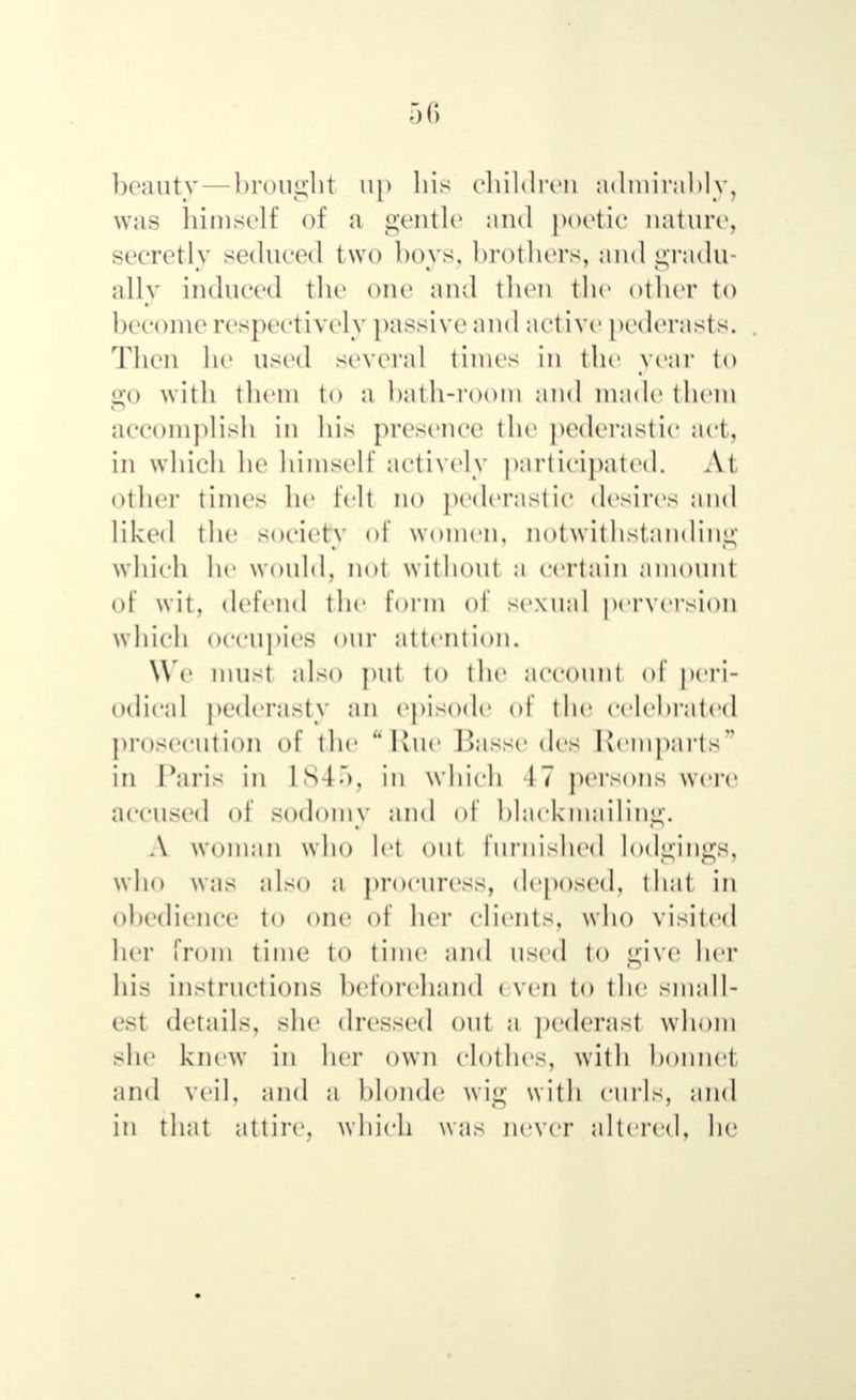 beauty—brought up his children admirably, was himself of a gentle and poetic nature, secretly seduced two hoys, brothers, and gradu- ally induced the one and then the other to become respectively passive and active pederasts. Then he used several times in the year to go with them to a bath-room and made them accomplish in his presence the pederastic act, in which he himself actively participated. At other times he fell no pederastic desires and liked the society of women, notwithstanding which he would, not without a certain amount of wit, defend the form of sexual perversion which Occupies OUT attention. We must also put to the account of peri- odical pederasty an episode of the celebrated prosecution of the Rue Basse dee Remparts in Paris in 1st.), in which 17 рбГѲОПѲ were accused of sodomy and of blackmailing. Л woman who let out furnished lodgings, who was also a procuress, deposed, that in obedience to one of her clients, who visited her from time to time and used to give her his instructions beforehand even to the small- est details, she dressed out a pederast whom she knew in her own clothes, with bonnet and veil, and a blonde wig with curls, and in that attire, which was never altered, he