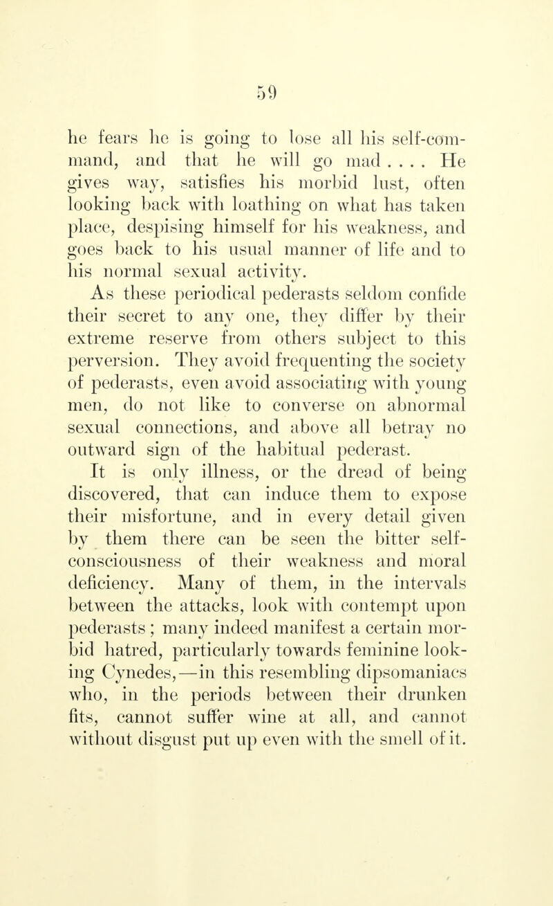 he fears he is going to lose all his self-com- mand, and that he will go mad .... He gives way, satisfies his morbid lust, often looking back with loathing on what has taken place, despising himself for his weakness, and goes back to his usual manner of life and to his normal sexual activity. As these periodical pederasts seldom confide their secret to any one, they differ by their extreme reserve from others subject to this perversion. They avoid frequenting the society of pederasts, even avoid associating with young men, do not like to converse on abnormal sexual connections, and above all betray no outward sign of the habitual pederast. It is only illness, or the dread of being- discovered, that can induce them to expose their misfortune, and in every detail given by them there can be seen the bitter self- consciousness of their weakness and moral deficiency. Many of them, in the intervals between the attacks, look with contempt upon pederasts ; many indeed manifest a certain mor- bid hatred, particularly towards feminine look- ing Cynedes,—in this resembling dipsomaniacs who, in the periods between their drunken fits, cannot suffer wine at all, and cannot without disgust put up even with the smell of it.