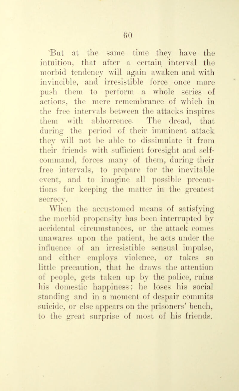 But at the same time they have the intuition, that after a certain interval the morbid tendency will again awaken and with invincible, and irresistible force once more push them to perform a whole series of actions, the mere remembrance of which in the free intervals between the attacks inspires them with abhorrence. The dread, that during the period of their imminent attack they will not be able to dissimulate it from their friends with sufficient foresight and self- command, forces many of them, during their lice intervals, to prepare for the inevitable event, and to imagine all possible precau- tions h»r keeping the matter in the greatest secrecy. When the accustomed means of satisfying the morbid propensity has been interrupted by accidental circumstances, or the attack comes unawares upon the patient, he acts under the influence of an irresistible sensual impulse, and either employ 8 violence, or takes so little precaution, thai he draws the attention of people, gets taken up by the police, ruins his domestic happiness; he loses his social Standing and in a moment of despair commits suicide, or else appears on the prisoners' bench, to the great surprise of most of his friends.