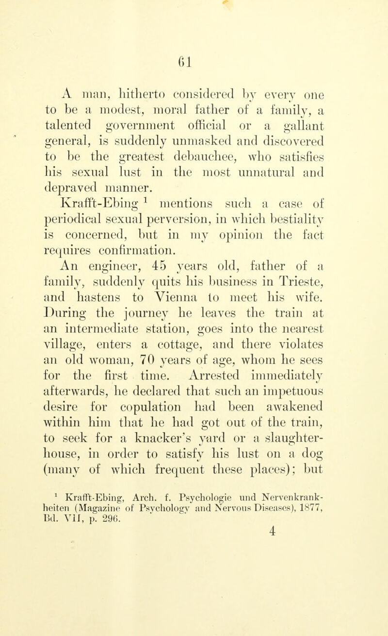 A man, hitherto considered by every one to be a modest, moral father of a family, a talented government official or a gallant general, is suddenly unmasked and discovered to be the greatest debauchee, who satisfies his sexual lust in the most unnatural and depraved manner. Krafft-Ebing 1 mentions such a case of periodical sexual perversion, in which bestiality is concerned, but in my opinion the fact requires confirmation. An engineer, 45 years old, father of a family, suddenly quits his business in Trieste, and hastens to Vienna lo meet his wife. During the journey he leaves the train at an intermediate station, goes into the nearest village, enters a cottage, and there violates an old woman, 70 years of age, whom he sees for the first time. Arrested immediately afterwards, he declared that such an impetuous desire for copulation had been awakened within him that he had got out of the train, to seek for a knacker's yard or a slaughter- house, in order to satisfy his lust on a dog (many of which frequent these places); but 1 Krafft-Ebing, Arch. f. Psychologie imd Nervenkrank- heiten (Magazine of Psychology and Nervous Diseases), 1877, Bd. VII, p. 296. 4