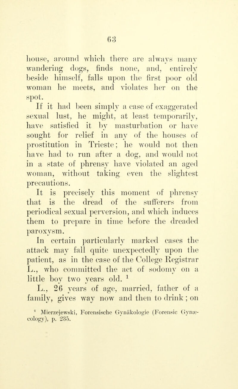 house, around which there are always many wandering dogs, finds none, and, entirely beside himself, falls upon the first poor old woman he meets, and violates her on the spot. ^ If it had been simply a case of exaggerated sexual lust, he might, at least temporarily, have satisfied it by masturbation or have sought for relief in any of the houses of prostitution in Trieste; he would not then have had to run after a dog, and would not in a state of phrensy have violated an aged woman, without taking even the slightest precautions. It is precisely this moment of phrensy that is the dread of the sufferers from periodical sexual perversion, and which induces them to prepare in time before the dreaded paroxysm. In certain particularly marked cases the attack may fall quite unexpectedly upon the patient, as in the case of the College Registrar L., who committed the act of sodomy on a little boy two years old. 1 L., 26 years of age, married, father of a family, gives way now and then to drink; on 1 Mierzejewski, Forensische Gymikologie (Forensic Gynae- cology), p. '235.