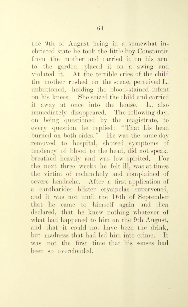 the 1>11 г of August being in ;i somewhat in- ebriated state he took the little hoy Constantin from the mother and carried it on his arm to the garden, placed it on a swing and violated it. At the terrible cries of the child the mother rushed on the seem1, perceived I,. unbuttoned, holding the blood-stained infant on his knees. She seized the child and carried it away at once into the house. I,, also immediately disappeared. The following day, on being questioned by the magistrate, to every question he replied: That his head burned on both sides. lie was the same day removed t<> hospital, showed Symptoms of tendency of blood to the head, did not speak, breathed heavily and was low spirited. For the next three weeks he felt ill, was at times the victim of melancholy and complained of severe headache. After a first application of a cantharides blister erysipelas supervened, and it was not until the L6th of September that he came to himself again and then declared, that he knew nothing whatever of what had happened to him on the 9th August, and that it could not have keen the drink, hut madness that had led him into crime. Il was not the first time that his senses had been so overclouded.