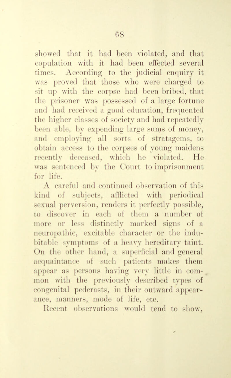 showed that it had been violated, and thai copulation with it had been effected several times. A-CCOrding to the judicial enquiry it was proved that those who wore charged to sit up with the corpse had been bribed, thai the prisoner was possessed of a large fortune and had received a good education, frequented the higher classes of society and had repeatedly been able, by expending large sums of money, and employing all soils of stratagems, to obtain access to (he corpses of young maidens recently deceased, which he violated, lie Was sentenced hv the Courl tO imprisonment lor life. Л careful and continued observation of this kind of subjects, afflicted with periodical sexual pei-version, renders it perfectly possible, to discover in each of them a niimher of more or less distinctly marked signs of м neuropathic, excitable character or the indu- bitable symptoms of a heavy hereditary taint. On the other hand, a superficial and general acquaintance of such patients makes them appear as persons having very little in com- mon with the previously described types of congenital pederasts, in their outward appear- ance, manners, mode of life, etc. Recent observations would tend to show.