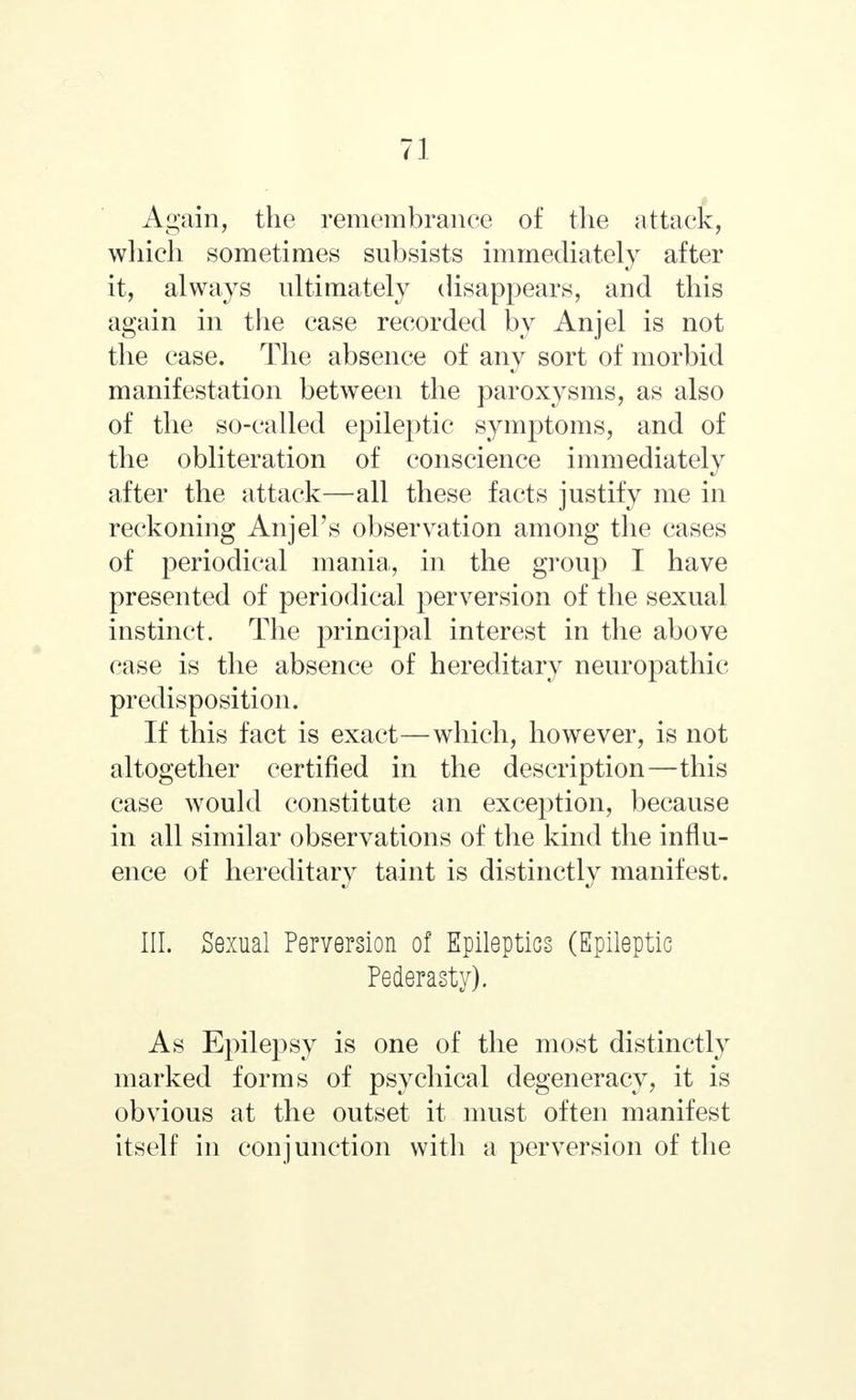 Again, the remembrance of the attack, which sometimes subsists immediately after it, always ultimately disappears, and this again in the case recorded by Anjel is not the case. The absence of any sort of morbid manifestation between the paroxysms, as also of the so-called epileptic symptoms, and of the obliteration of conscience immediately after the attack—all these facts justify me in reckoning AnjePs observation among the cases of periodical mania, in the group I have presented of periodical perversion of the sexual instinct. The principal interest in the above case is the absence of hereditary neuropathic predisposition. If this fact is exact—which, however, is not altogether certified in the description—this case would constitute an exception, because in all similar observations of the kind the influ- ence of hereditary taint is distinctly manifest. III. Sexual Perversion of Epileptics (Epileptic Pederasty). As Epilepsy is one of the most distinctly marked forms of psychical degeneracy, it is obvious at the outset it must often manifest itself in conjunction with a perversion of the