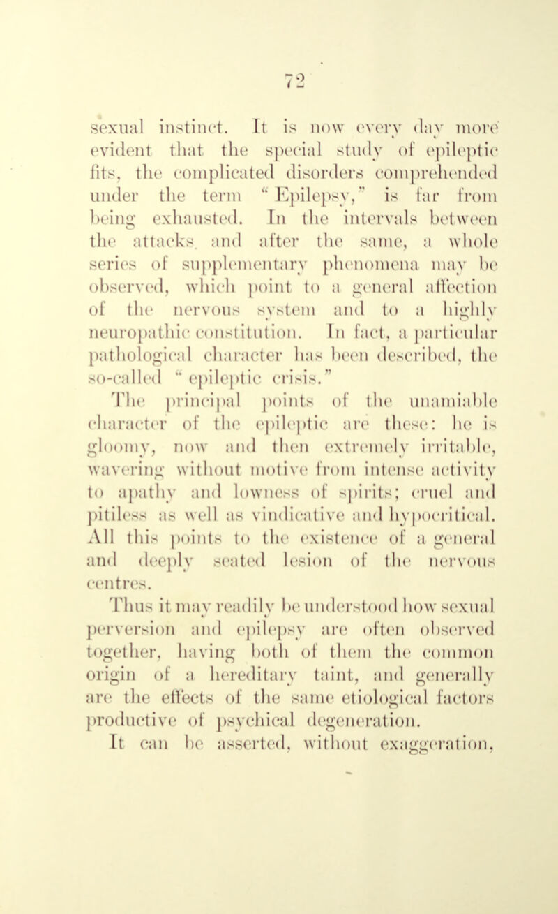 sexual instinct. It is now every day more evident that the special study of epileptic fits, the complicated disorders comprehended under the term u Epilepsy, is far from being exhausted. In the intervals between the attacks and after the same, a whole series of supplementary phenomena may be observed, which point to a general allcetion of the nervous system and to n highly neuropathic constitution. In fact, a particular pathological character has been described, the S( '-called  epilept 1С crisis.  The principal points of ihe unamiable character of the epileptic are these: he is gloomy, now and then extremely irritable, wavering without motive from intense activity to apathy and lowness <>l spirits; cruel and pitiless as well as vindicative and hypocritical. All this points tO the existence of a general and deeply seated lesion of the nervous centres. Thus it may readily he understood how sexual perversion and epilepsy are often observed together, having both of them the common origin of a hereditary taint, and generally are the effects of the same etiological factors productive of psychical degeneration. It can he asserted, without exaggeration,