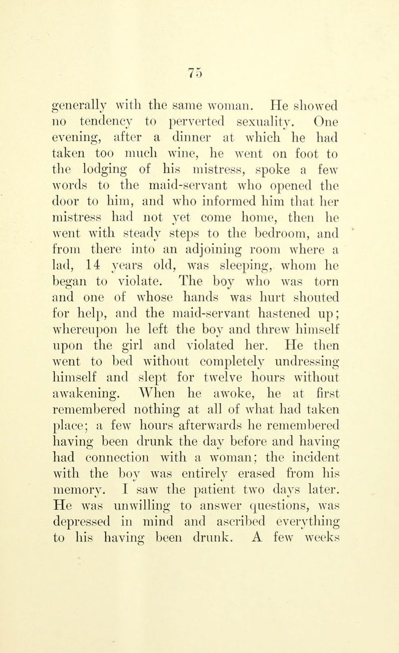 generally with the same woman. He showed no tendency to perverted sexuality. One evening, after a dinner at which he had taken too much wine, he went on foot to the lodging of his mistress, spoke a few words to the maid-servant who opened the door to him, and who informed him that her mistress had not yet come home, then he went with steady steps to the bedroom, and from there into an adjoining room where a lad, 14 years old, was sleeping, whom he began to violate. The boy who was torn and one of whose hands was hurt shouted for help, and the maid-servant hastened up; whereupon he left the boy and threw himself upon the girl and violated her. He then went to bed without completely undressing himself and slept for twelve hours without awakening. When he awoke, he at first remembered nothing at all of what had taken place; a few hours afterwards he remembered having been drunk the day before and having had connection with a woman; the incident with the boy was entirely erased from his memory. I saw the patient two days later. He was unwilling to answer questions, was depressed in mind and ascribed everything to his having been drunk. A few weeks