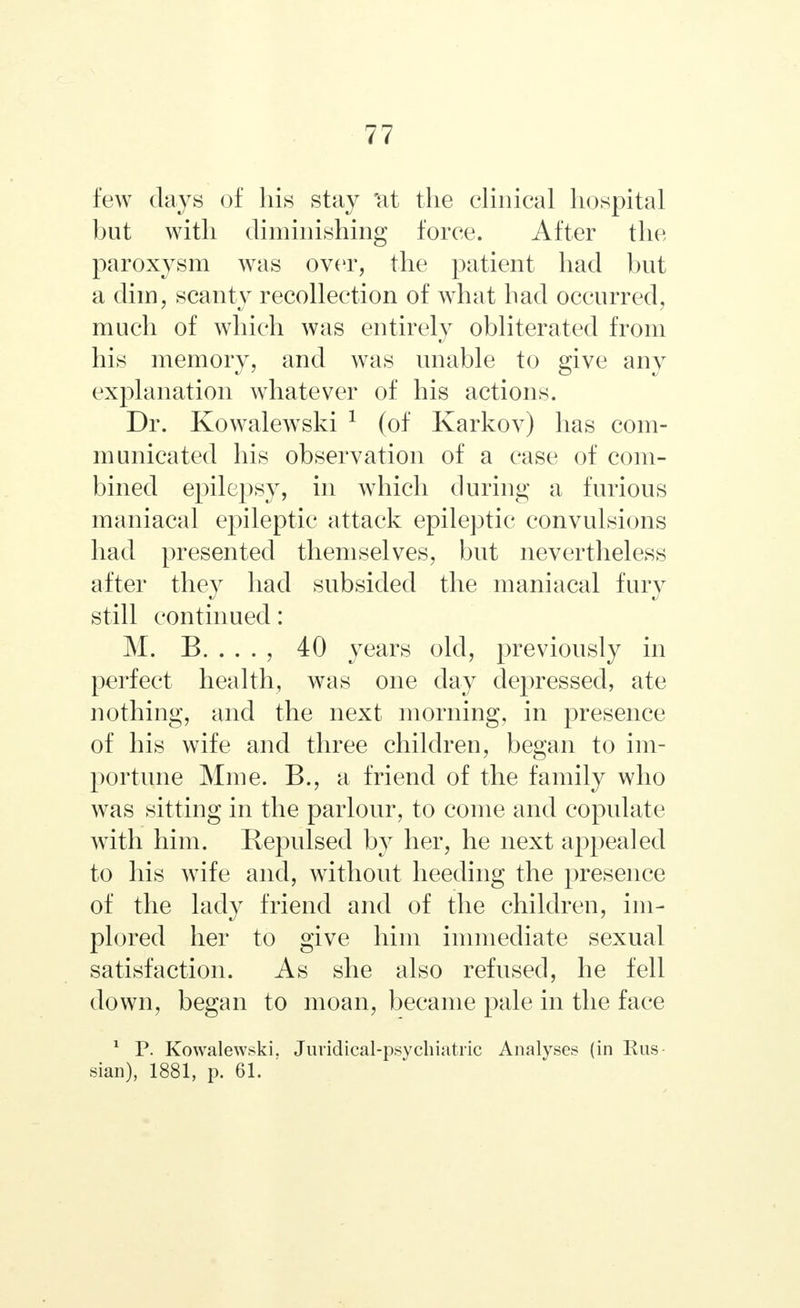 few days of his stay 'at the clinical hospital but with diminishing force. After the paroxysm was over, the patient had but a dim, scanty recollection of what had occurred, much of which was entirely obliterated from his memory, and was unable to give any explanation whatever of his actions. Dr. Kowalewski 1 (of Karkov) has com- municated his observation of a case of com- bined epilepsy, in which during a furious maniacal epileptic attack epileptic convulsions had presented themselves, but nevertheless after they had subsided the maniacal fury still continued: M. B. . . . , 40 years old, previously in perfect health, was one day depressed, ate nothing, and the next morning, in presence of his wife and three children, began to im- portune Мюе. В., a friend of the family who was sitting in the parlour, to come and copulate with him. Repulsed by her, he next appealed to his wife and, without heeding the presence of the lady friend and of the children, im- plored her to give him immediate sexual satisfaction. As she also refused, he fell down, began to moan, became pale in the face 1 P. Kowalewski. Juridical-psychiatric Analyses (in Rus- sian), 1881, p. 61.