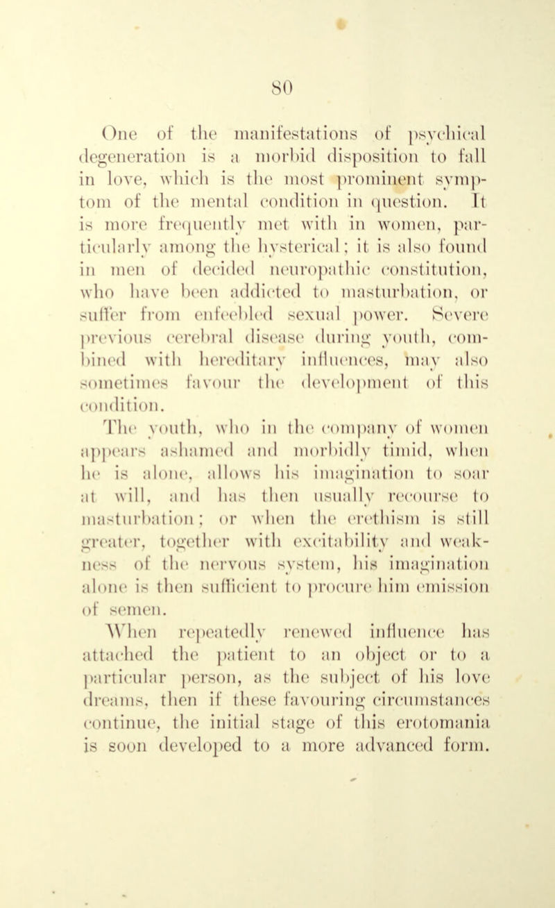 One of the manifestations of psychical degeneration is a morbid disposition to fall in love, which is the most prominent symp- tom of the mental condition in question. It is more4 frequently mel with in women, par- ticularly among the hysterical; it is also found in men of decided neuropathic constitution, who have been addicted to masturbation, or suffer from enfeebled sexual power. Severe previous cerebral disease during youth, com- bined with hereditary influences, may also sometimes favour the development of this condition. The 70Uthj who ІП the company of women appears ashamed and morbidly timid, when he is alone, allows his imagination to soar at will, and lias then usually recourse to masturbation; or when the erethism is still greater, together with excitability and Weak- ness of the nervous system, his imagination alone is then sufficient to proenre him emission of semen. When repeatedly renewed influence has attached the patient to an object or to a particular person, as the subject of his love dreams, then if these favouring circumstances continue, the initial stage of this erotomania is soon developed to a more advanced form.