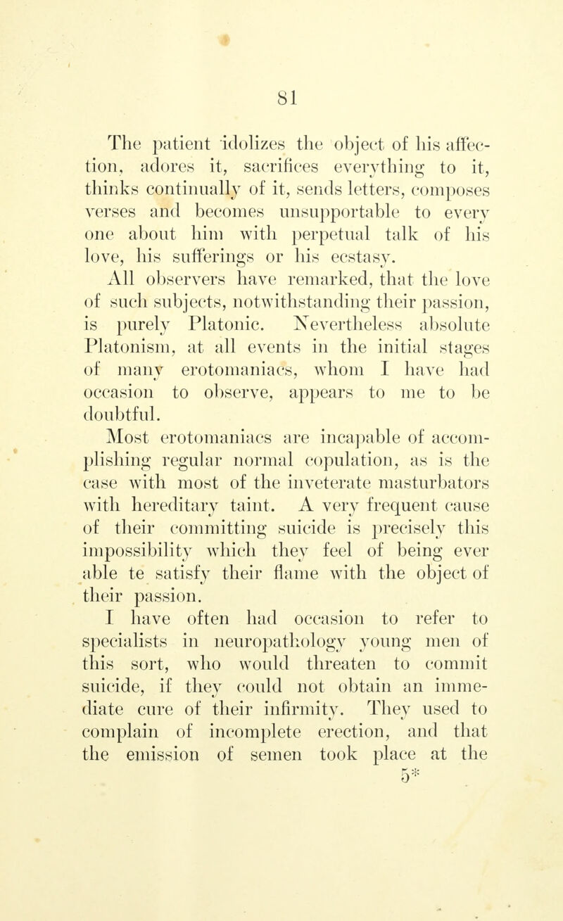 The patient idolizes the object of his affec- tion, adores it, sacrifices everything to it, thinks continually of it, sends letters, composes verses and becomes unsupportable to every one about him with perpetual talk of his love, his sufferings or his ecstasy. All observers have remarked, that the love of such subjects, notwithstanding their passion, is purely Platonic. Nevertheless absolute Platonism, at all events in the initial stages of many erotomaniacs, whom I have had occasion to observe, appears to me to be doubtful. Most erotomaniacs are incapable of accom- plishing regular normal copulation, as is the case with most of the inveterate masturbators with hereditary taint. A very frequent cause of their committing suicide is j^recisely this impossibility which they feel of being ever able te satisfy their flame with the object of their passion. I have often had occasion to refer to specialists in neuropathology young men of this sort, who would threaten to commit suicide, if they could not obtain an imme- diate cure of their infirmity. They used to complain of incomplete erection, and that the emission of semen took place at the 5*