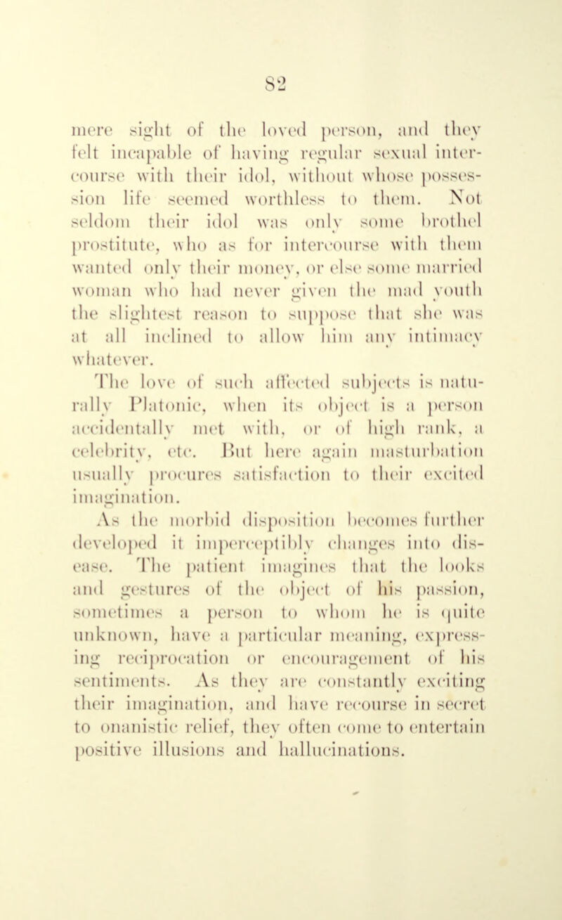 mere si^ht of the loved person, and they felt incapable of having regular sexual inter- course with their idol, without whose posses- sion life seemed worthless to them. Not seldom their idol was only some brothel prostitute, who as tor intercourse with them wanted only their money, or else some married woman who had never given the mad youth the slightest reason to suppose that she was ;it all inclined to allow him any intimacy whatever. The love of snch affected subjects is natu- rally Platonic, when its object is a person accidentally met with, or of high rank, a celebrity, etc. Bui here again must nrbat ion USUally procures Satisfaction to their excited imagination. As the morbid disposition becomes Inrther developed it imperceptibly changes into dis- ease. The patient imagines that the looks and gestures of the object of his passion, sometimes a person to whom he is quite unknown, have a particular meaning, express- ing reciprocation or encouragement of his sentiments. As they are constantly exciting their imagination., and have reeonrse in secret to Onanistic relief, they often come to entertain positive illusions and hallucinations.