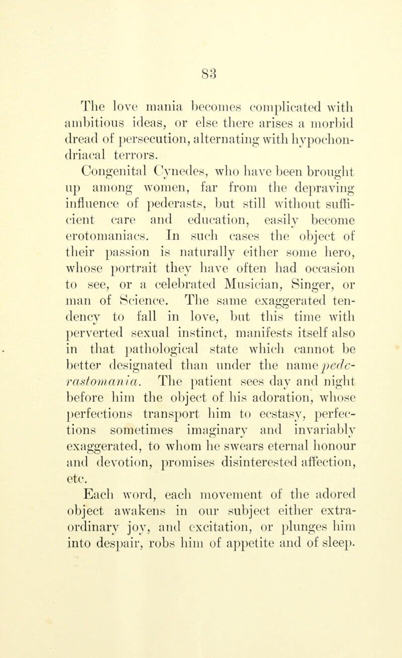 The love mania becomes complicated with ambitious ideas, or else there arises a morbid dread of persecution, alternating with hypochon- driacal terrors. Congenital Cynedes, who have been brought up among women, far from the depraving influence of pederasts, but still without suffi- cient care and education, easily become erotomaniacs. In such cases the object of their passion is naturally either some hero, whose portrait they have often had occasion to see, or a celebrated Musician, Singer, or man of Science. The same exaggerated ten- dency to fall in love, but this time with perverted sexual instinct, manifests itself also in that pathological state which cannot be better designated than under the name pecle- rastomania. The patient sees day and night before him the object of his adoration, whose perfections transport him to ecstasy, perfec- tions sometimes imaginary and invariably exaggerated, to whom he swears eternal honour and devotion, promises disinterested affection, etc. Each word, each movement of the adored object awakens in our subject either extra- ordinary joy, and excitation, or plunges him into despair, robs him of appetite and of sleep.