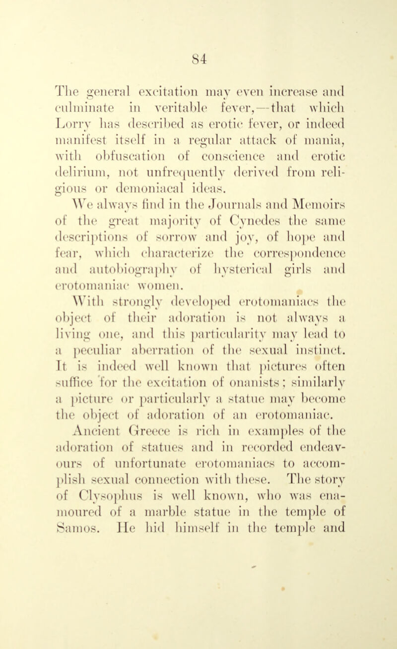 The general excitation may even increase and culminate in veritable fever, — that which Lorry has described as erotic fever, or indeed manifest itself in a regular attack of mania, with obfuscatiorj of conscience and erotic delirium, not nnfre<juentlу derived from reli- gions or demoniacal ideas. We always find in the Journals and Memoirs of the great majority of Cynedes the same descriptions of sorrow and joy, of hope and fear, which characterize the correspondence and autobiography of hysterical girls and erotomaniac women. With Strongly developed erotomaniacs the object of their adoration is not always a living one, and this particularity may lead to a peculiar aberration of the se\n;d instinct. It is indeed well known that pictures often suffice for the excitation of onanists; similarly a picture or particularly a statue may become the object of adoration of an erotomaniac. Ancient Greece is rich in examples of the adoration of statues and in recorded endeav- ours of unfortunate erotomaniacs to accom- plish sexual connection with these. The story of Clysophus is well known, who was ena- moured of a marble statue in the temple of Samos. He hid himself in the temple and