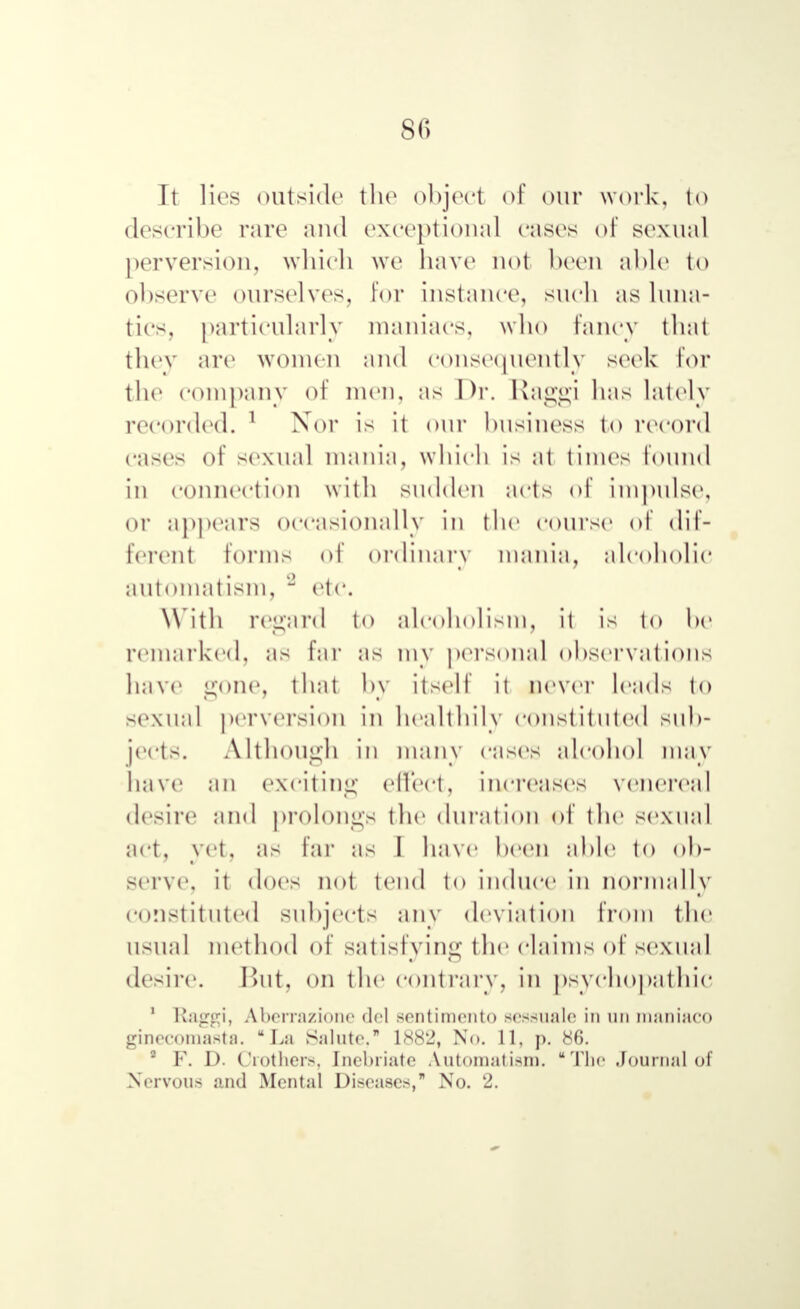 8(> It lies outside the object of our work, to describe rare and exceptional cases of sexual perversion, which we have not been able to observe ourselves, for instance, such as luna- tic-, particularly maniacs, who fancy that they are women and consequently seek lor the company of men, as Dr. Raggi has lately recorded. 1 Xor is it our business to record cases of sexual mania, which is at times found in connection with sudden acts of impulse, or appears occasionally in the course of dif- ferent forms of ordinary mania, alcoholic automatism, '2 etc. With regard to alcoholism, it is to he remarked, as far as niv personal observations have gone, that by itself it never leads to sexual perversion in healthily constituted sub- jects. Although in many cases alcohol may have an exciting effect, increases venereal desire and prolongs the duration of the sexual act, yet, as far as I have been able to ob- serve, it does not tend to induce in normally constituted subjects any deviation from the usual method of satisfying the claims of sexual desire. But, on the contrary, in psychopathic 1 Raggi, ЛЬптл/.іопе del sentimento scssualc in un maniaco ginecomasta.  La Salute, 1882, No. 11, p. 86. 2 F. D. Crothers, Inebriate Automatism. The Journal of