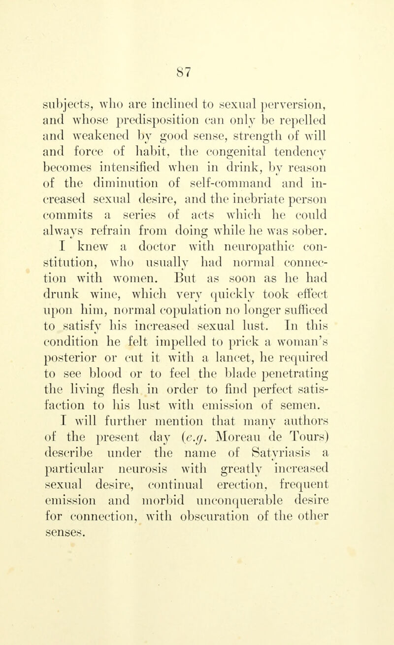 subjects, who are inclined to sexual perversion, and whose predisposition can only be repelled and weakened by good sense, strength of will and force of habit, the congenital tendency becomes intensified when in drink, by reason of the diminution of self-command and in- creased sexual desire, and the inebriate person commits a series of acts which he could always refrain from doing while he was sober. I knew a doctor with neuropathic con- stitution, who usually had normal connec- tion with women. But as soon as he had drunk wine, which very quickly took effect upon him, normal copulation no longer sufficed to satisfy his increased sexual lust. In this condition he felt impelled to prick a woman's posterior or cut it with a lancet, he required to see blood or to feel the blade penetrating the living flesh in order to find perfect satis- faction to his lust with emission of semen. I will further mention that many authors of the present day {e.g. Moreau de Tours) describe under the name of Satyriasis a particular neurosis with greatly increased sexual desire, continual erection, frequent emission and morbid unconquerable desire for connection, with obscuration of the other senses.