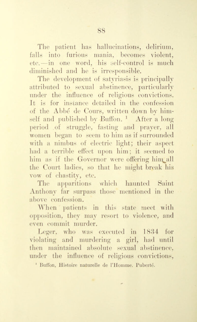 The patient has hallucinations, delirium, falls into furious mania, becomes violent, etc.- in one word, his self-control is much diminished and he is irresponsible. The development of satyriasis is principally attributed to sexual abstinence, particularly under the influence of religious convictions. It is for instance detailed in the confession of the Abbe* de Coins, written down by him- self and published by Buffon. 1 Alter a long period of Struggle, fasting and prayer, all women began to seem to him as if surrounded with a nimbus of electric light] their aspect bad a terrible effect upon him J it seemed to him as if the Governor were offering him^all tile Court ladies, so thai be might break bis vow of chastity, etc. The apparitions which haunted Saint Anthony far surpass those mentioned in the above confession. When patients in this state meet with opposition, they may resort to violence, and even commit murder. Leger, who was executed in I 83 1 for violating and murdering a girl, had until then maintained absolute sexual abstinence, under the influence of religious convictions, 1 Buffon, Histoire nuturcllc dc I'Homme. Puberty.