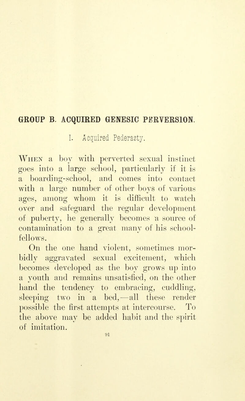 GROUP В. ACQUIRED GENESIC PERVERSION. I. Acquired Pederasty. When a boy with perverted sexual instinct goes into a large school, particularly if it is a boarding-school, and comes into contact with a large number of other boys of various ages, among whom it is difficult to watch over and safeguard the regular development of puberty, he generally becomes a source of contamination to a great many of his school- fellows. On the one hand violent, sometimes mor- bidly aggravated sexual excitement, which becomes developed as the boy grows up into a youth and remains unsatisfied, on the other hand the tendency to embracing, cuddling, sleeping two in a bed,—all these render possible the first attempts at intercourse. To the above may be added habit and the spirit of imitation. «л