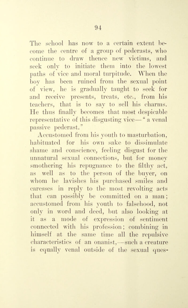 The school has now to a certain extent be- come the centre of a group of pederasts, who continue to draw thence new victims, and seek only to initiate them into the lowest paths of vice and moral turpitude. When the boy has been ruined from the sexual point of view, he is gradually taught to seek for and receive presents, treats, etc., from his teachers, that is to say to sell his charms. He thus finally becomes that most despicable representative of this disgusting vice— a venal passive pederast. Accustomed from his youth to masturbation, habituated for his own sake to dissimulate shame and conscience, feeling disgust Eor the unnatural sexual connections, but lor money smothering his repugnance to the filthy act, as well as to the person of the buyer, on whom he lavishes his purchased smiles and caresses in reply to the most revolting acts that can possibly be committed on a man; accustomed from his youth to falsehood, not only in word and deed, but also looking at it as a mode of expression of sentiment connected with his profession; combining in himself at the same time all the repulsive characteristics of an onanist,—such a creature is equally venal outside of the sexual ques-