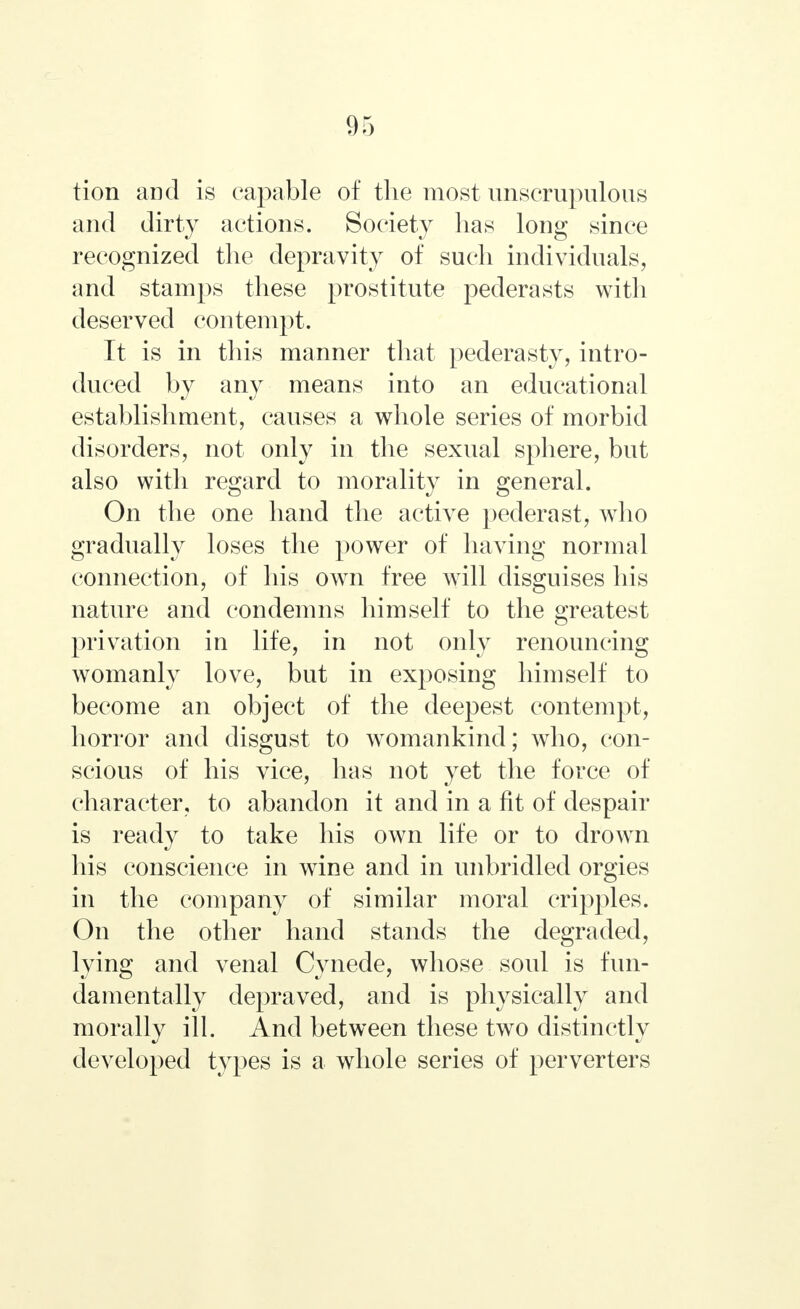 tion and is capable of the most unscrupulous and dirty actions. Society lias long since recognized the depravity of such individuals, and stamps these prostitute pederasts with deserved contempt. It is in this manner that pederasty, intro- duced by any means into an educational establishment, causes a whole series of morbid disorders, not only in the sexual sphere, but also with regard to morality in general. On the one hand the active pederast, who gradually loses the power of having normal connection, of his own free will disguises his nature and condemns himself to the greatest privation in life, in not only renouncing womanly love, but in exposing himself to become an object of the deepest contempt, horror and disgust to womankind; who, con- scious of his vice, has not yet the force of character, to abandon it and in a fit of despair is ready to take his own life or to drown his conscience in wine and in unbridled orgies in the company of similar moral cripples. On the other hand stands the degraded, lying and venal Cynede, whose soul is fun- damentally depraved, and is physically and morally ill. And between these two distinctly developed types is a whole series of perverters