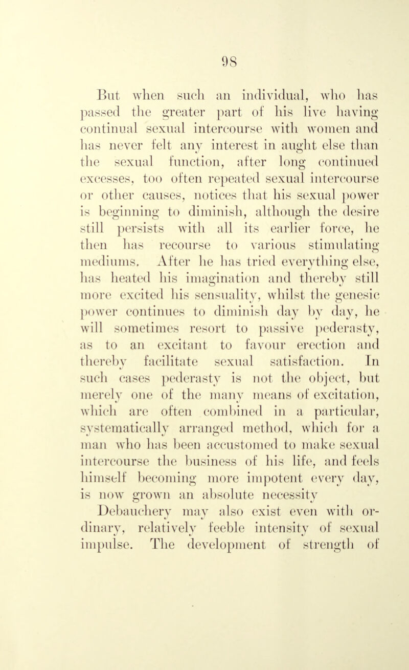 But when such an individual, who lias passed the greater part of his live having continual sexual intercourse with women and has never felt any interest in aught else than the sexual function, after long continued excesses, too often repeated sexual intercourse or other causes, notices that his sexual power is beginning to diminish, although the desire still persists with all its earlier force, he then has recourse to various stimulating mediums. After ho has tried everything else, lias heated his imagination and thereby still more excited his sensuality, whilst the genesic power continues to diminish day by day, he will sometimes resort to passive pederasty, as to an excitant to favour erection and thereby facilitate sexual satisfaction. In such cases pederasty is not the object, hut merely one of the many means of excitation, which are often combined in a particular, systematically arranged method, which for a man who lias been accustomed to make sexual intercourse the business of his life, and feels himself becoming more impotent every day, is now grown an absolute necessity Debauchery may also exist even with or- dinary, relatively feeble intensity of sexual impulse. The development of strength of