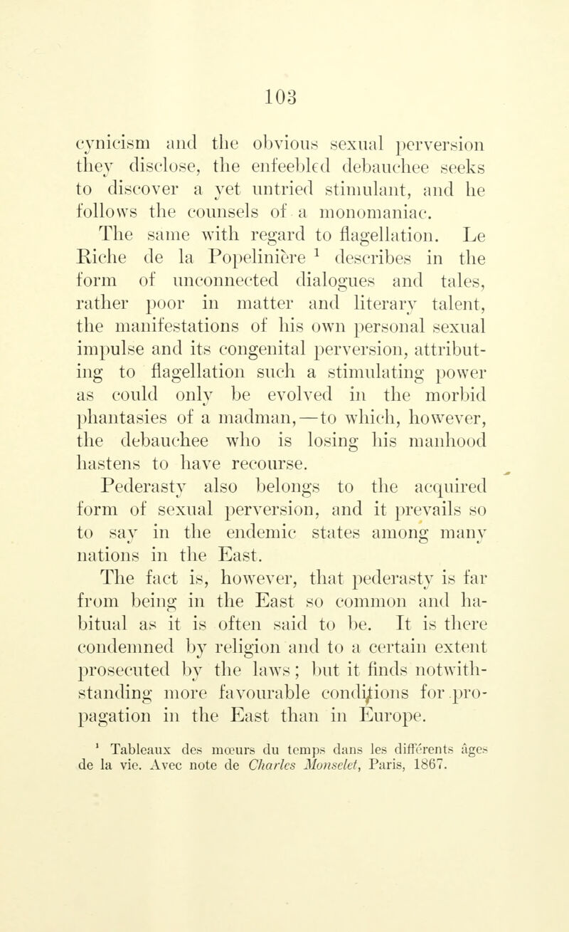 cynicism and the obvious sexual perversion they disclose, the enfeebled debauchee seeks to discover a yet untried stimulant, and he follows the counsels of a monomaniac. The same with regard to flagellation. Le Riche de la Popeliniere 1 describes in the form of unconnected dialogues and tales, rather poor in matter and literary talent, the manifestations of his own personal sexual impulse and its congenital perversion, attribut- ing to flagellation such a stimulating power as could only be evolved in the morbid phantasies of a madman,—to which, however, the debauchee who is losing his manhood hastens to have recourse. Pederasty also belongs to the acquired form of sexual perversion, and it prevails so to say in the endemic states among many nations in the East. The fact is, however, that pederasty is far from being in the East so common and ha- bitual as it is often said to be. It is there condemned by religion and to a certain extent prosecuted by the laws; but it finds notwith- standing more favourable conditions for pro- pagation in the East than in Europe. 1 Tableaux des mceurs du temps dans les differents ages de la vie. Avec note de Charles Monsclet, Paris, 1867.