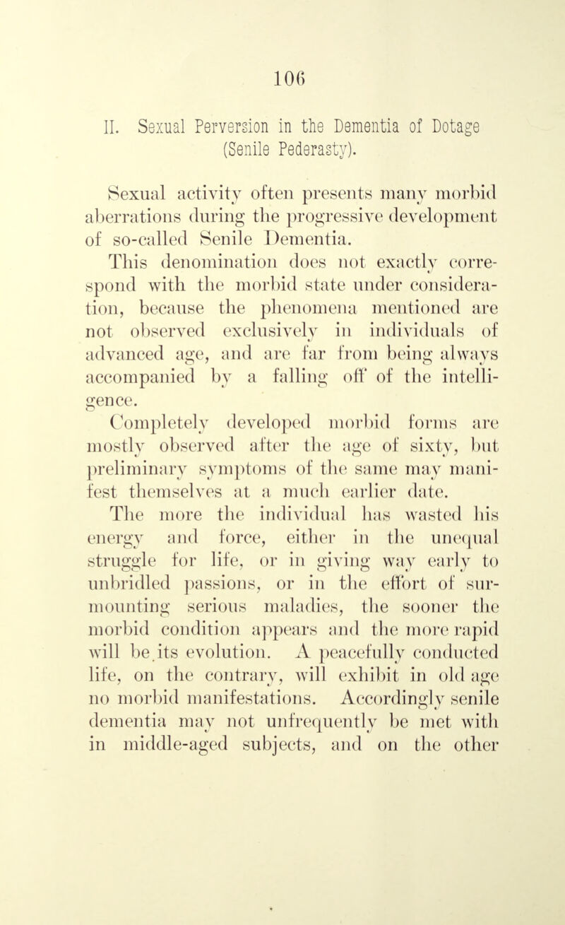 II. Sexual Perversion in the Dementia of Dotage (Senile Pederasty). Sexual activity often presents many morbid aberrations during the progressive development of so-called Senile Dementia. This denomination does not exactly corre- spond with the morbid state under considera- tion, because the phenomena mentioned are not observed exclusively in individuals of advanced age, and are far from being always accompanied by a falling off of the intelli- gence. Completely developed morbid forms arc mostly observed after the age of sixty, but preliminary symptoms of the same may mani- fest themselves at a much earlier date. The more the individual lias wasted his energy and force, either in the unequal struggle for life, or in giving way early to unbridled passions, or in the effort of sur- mounting serious maladies, the sooner the morbid condition appears and the more rapid will be.its evolution. A peacefully conducted life, on the contrary, will exhibit in old age no morbid manifestations. Accordingly senile dementia may not unfrequently be met with in middle-aged subjects, and on the other