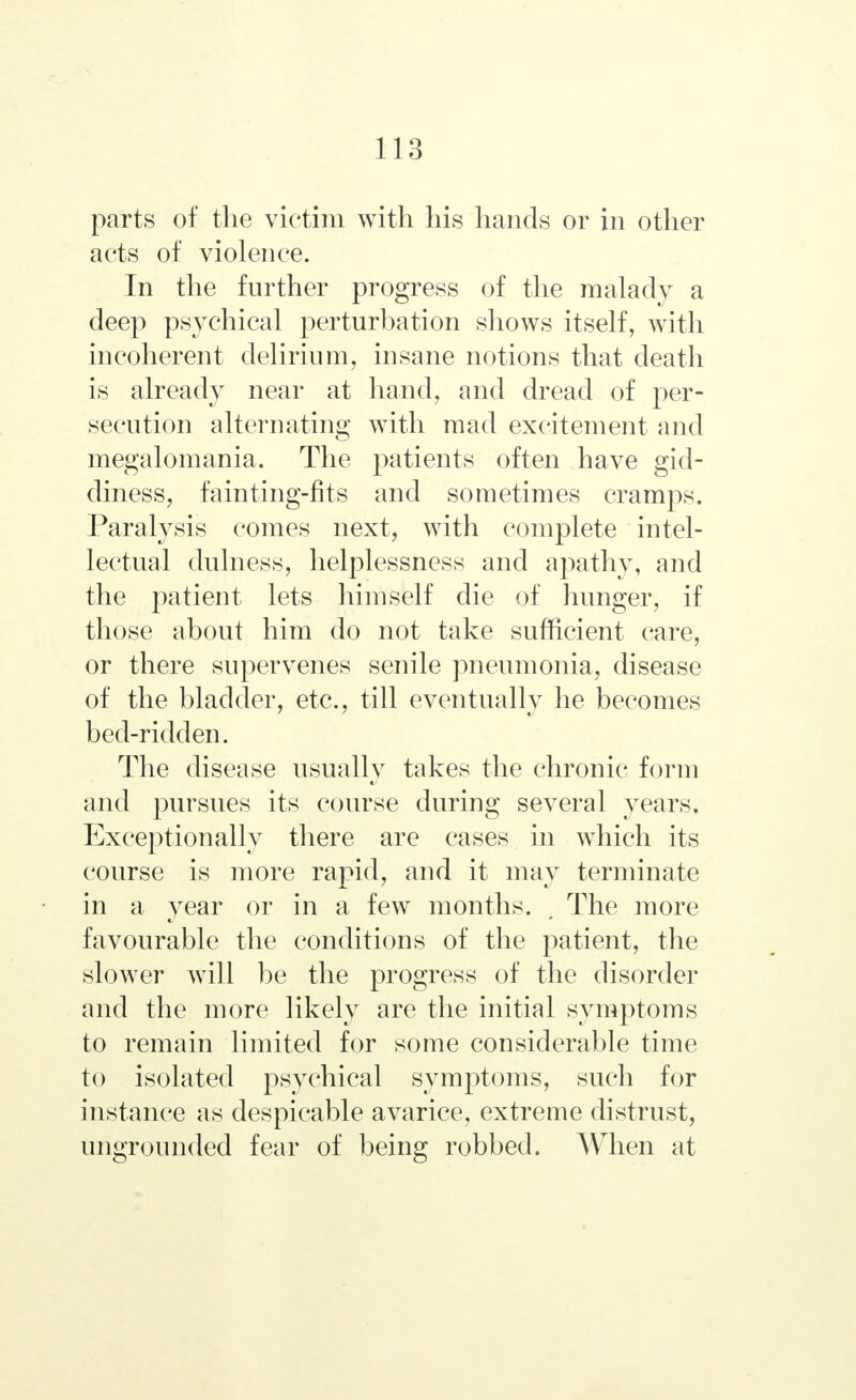 parts of the victim with his hands or in other acts of violence. In the further progress of the malady a deep psychical perturbation shows itself, with incoherent delirium, insane notions that death is already near at hand, and dread of per- secution alternating with mad excitement and megalomania. The patients often have gid- diness, fainting-fits and sometimes cramps. Paralysis comes next, with complete intel- lectual dulness, helplessness and apathy, and the patient lets himself die of hunger, if those about him do not take sufficient care, or there supervenes senile pneumonia, disease of the bladder, etc., till eventually he becomes bed-ridden. The disease usually takes the chronic form and pursues its course during several years. Exceptionally there are cases in which its course is more rapid, and it may terminate in a year or in a few months. , The more favourable the conditions of the patient, the slower will be the progress of the disorder and the more likely are the initial symptoms to remain limited for some considerable time to isolated psychical symptoms, such for instance as despicable avarice, extreme distrust, ungrounded fear of being robbed. When at