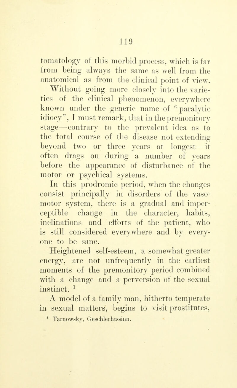 tomatology of this morbid process, which is far from being always the same as well from the anatomical as from the clinical point of view. Without going more closely into the varie- ties of the clinical phenomenon, everywhere known under the generic name of  paralytic idiocy, I must remark, that in the premonitory stage—contrary to the prevalent idea as to the total course of the disease not extending beyond two or three years at longest—it often drags on during a number of years before the appearance of disturbance of the motor or psychical systems. In this prodromic period, when the changes consist principally in disorders of the vaso- motor system, there is a gradual and imper- ceptible change in the character, habits, inclinations and efforts of the patient, who is still considered everywhere and by every- one to be sane. Heightened self-esteem, a somewhat greater energy, are not unfrequently in the earliest moments of the premonitory period combined with a change and a perversion of the sexual instinct. 1 A model of a family man, hitherto temperate in sexual matters, begins to visit prostitutes, 1 Tarnowsky, Geschlechtssinn.