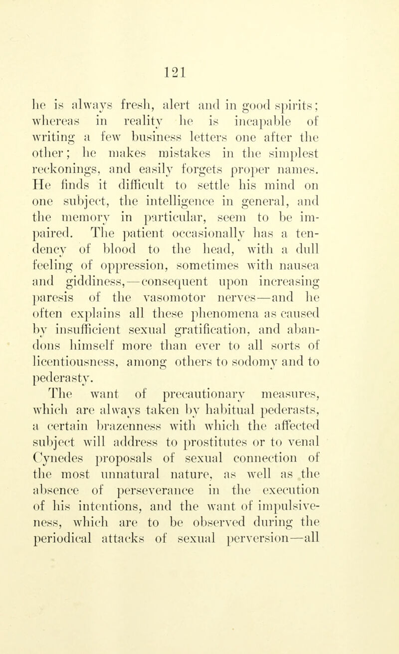 lie is always fresh, alert and in good spirits; whereas in reality he is incapable of writing a few business letters one after the other; he makes mistakes in the simplest reckonings, and easily forgets proper names. He finds it difficult to settle his mind on one subject, the intelligence in general, and the memory in particular, seem to be im- paired. The patient occasionally has a ten- dency of blood to the head, with a dull feeling of oppression, sometimes with nausea and giddiness,—consequent upon increasing paresis of the vasomotor nerves—and he often explains all these phenomena as caused by insufficient sexual gratification, and aban- dons himself more than ever to all sorts of licentiousness, among others to sodomy and to pederasty. The want of precautionary measures, which are always taken by habitual pederasts, a certain brazenness with which the affected subject will address to prostitutes or to venal Cynedes proposals of sexual connection of the most unnatural nature, as well as the absence of perseverance in the execution of his intentions, and the want of impulsive- ness, which are to be observed during the periodical attacks of sexual perversion—all