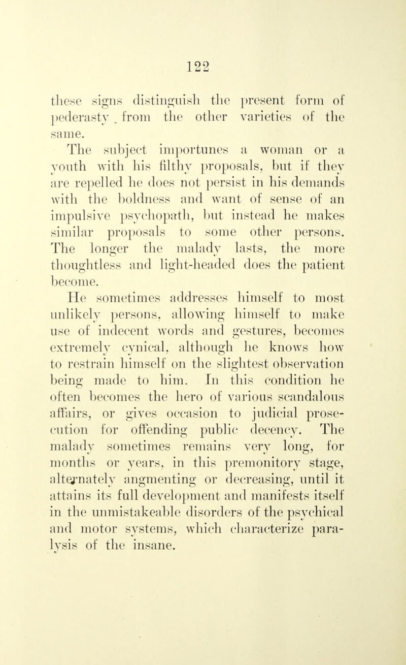 these signs distinguish the present form of pederasty . from the other varieties of the same. The subject importunes a woman or a youth with his filthy proposals, but if they are repelled he does not persist in his demands with the boldness and want of sense of an impulsive psychopath, but instead he makes similar proposals to some other persons. The longer the malady lasts, the more thoughtless and light-headed does the patient become. He sometimes addresses himself to most unlikely persons, allowing himself to make use of indecent words and gestures, becomes extremely cynical, although he knows how to restrain himself on the slightest observation being made to him. In this condition lie often becomes the hero of various scandalous affairs, or gives occasion to judicial prose- cution for offending public decency. The malady sometimes remains very long, for months or years, in this premonitory stage, alternately angmenting or decreasing, until it attains its full development and manifests itself in the unmistakeable disorders of the psychical and motor systems, which characterize para- lysis of the insane.