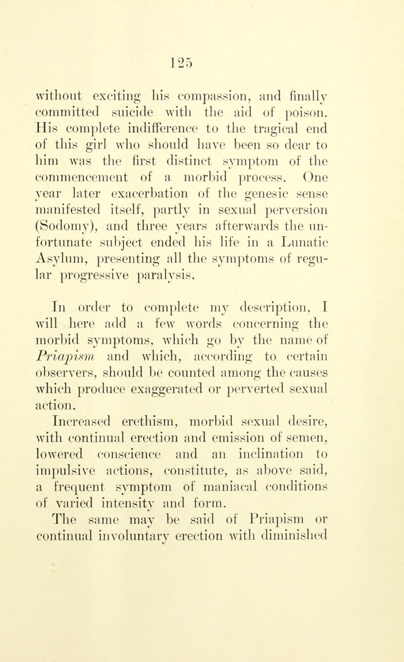 without exciting his compassion, and finally committed suicide with the aid of poison. His complete indifference to the tragical end of this girl who should have been so dear to him was the first distinct symptom of the commencement of a morbid process. One year later exacerbation of the genesic sense manifested itself, partly in sexual perversion (Sodomy), and three years afterwards the un- fortunate subject ended his life in a Lunatic Asylum, presenting all the symptoms of regu- lar progressive paralysis. In order to complete my description, I will here add a few words concerning the morbid symptoms, which go by the name of Priapism and which, according to certain observers, should be counted among the causes which produce exaggerated or perverted sexual action. Increased erethism, morbid sexual desire, with continual erection and emission of semen, lowered conscience and an inclination to impulsive actions, constitute, as above said, a frequent symptom of maniacal conditions of varied intensity and form. The same may be said of Priapism or continual involuntary erection with diminished