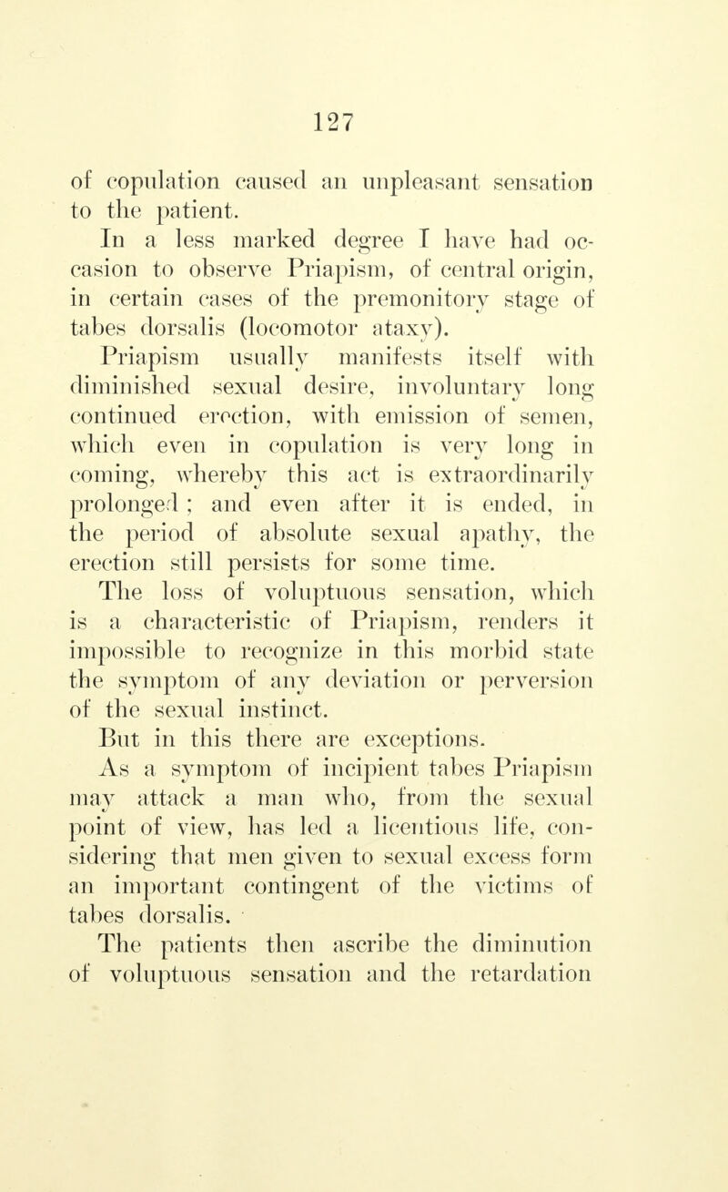 of copulation caused an unpleasant sensation to the patient. In a less marked degree I have had oc- casion to observe Priapism, of central origin, in certain cases of the premonitory stage of tabes dorsalis (locomotor ataxy). Priapism usually manifests itself with diminished sexual desire, involuntary long continued erection, with emission of semen, which even in copulation is very long in coming, whereby this act is extraordinarily prolonged ; and even after it is ended, in the period of absolute sexual apathy, the erection still persists for some time. The loss of voluptuous sensation, which is a characteristic of Priapism, renders it impossible to recognize in this morbid state the symptom of any deviation or perversion of the sexual instinct. But in this there are exceptions. As a symptom of incipient tabes Priapism may attack a man who, from the sexual point of view, has led a licentious life, con- sidering that men given to sexual excess form an important contingent of the victims of tabes dorsalis. The patients then ascribe the diminution of voluptuous sensation and the retardation