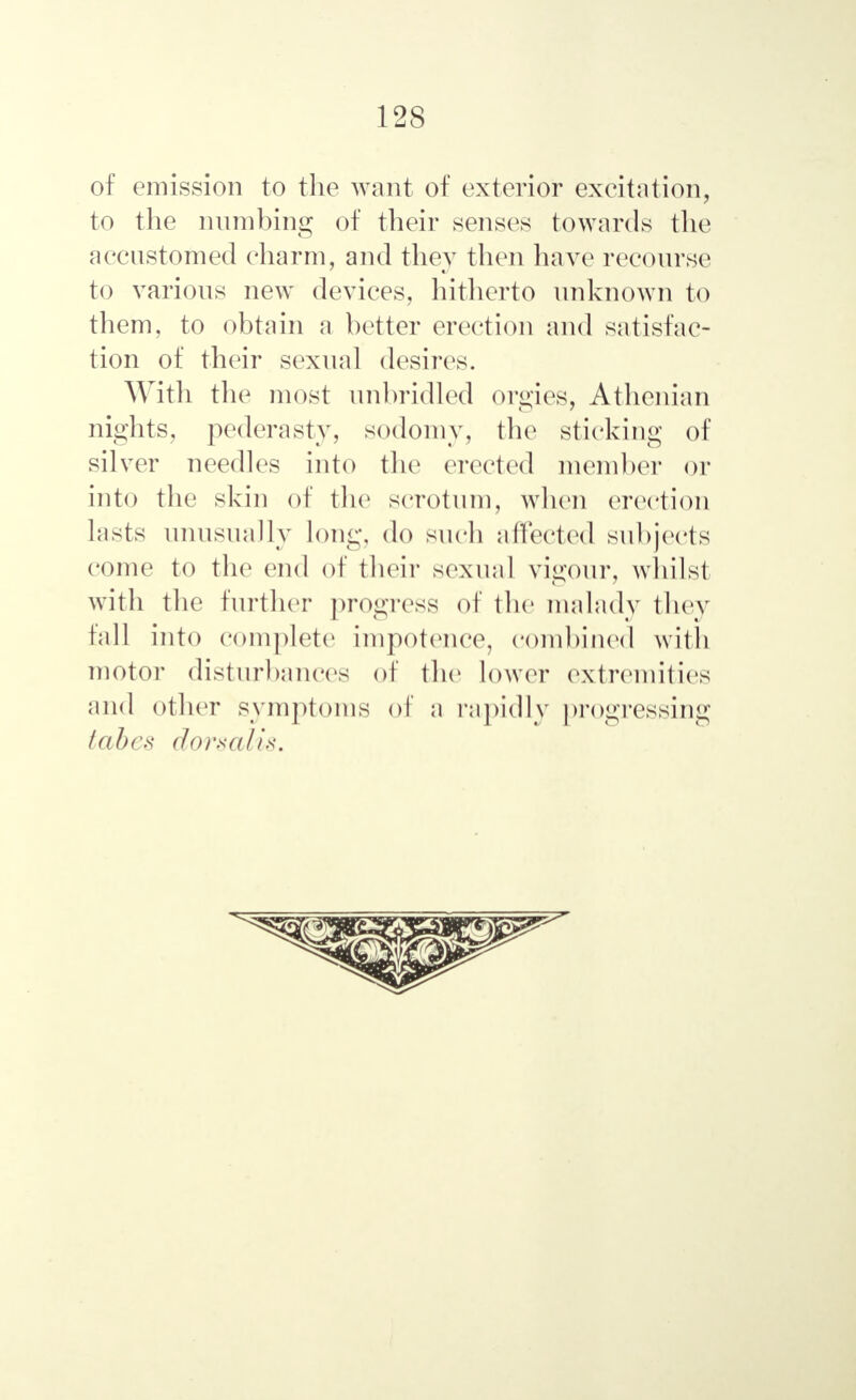 of emission to the want of exterior excitation, to the numbing of their senses towards the accustomed charm, and they then have recourse to various new devices, hitherto unknown to them, to obtain a better erection and satisfac- tion of their sexual desires. With the most unbridled orgies, Athenian nights, pederasty, sodomy, the sticking of silver needles into the erected member or into the skin of the scrotum, when erection lasts unusually long, do such affected subjects come to the end of their sexual vigour, whilst with the further progress of the malady they fall into complete impotence, combined with motor disturbances of the lower extremities and other symptoms of a rapidly progressing tabes dorsalis.