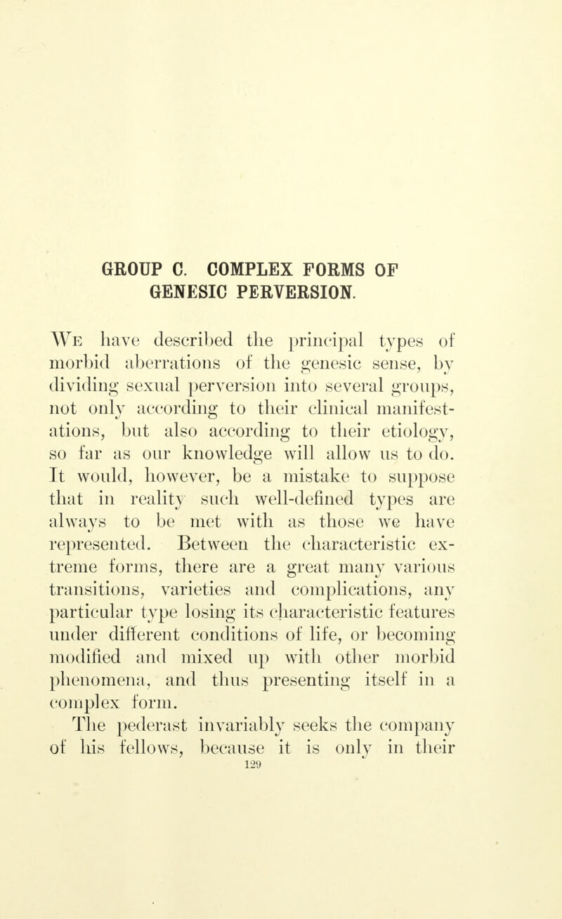 GEOUP С. COMPLEX FORMS OF GENESIC PERVERSION. We have described the principal types of morbid aberrations of the genesic sense, by dividing sexual perversion into several groups, not only according to their clinical manifest- ations, but also according to their etiology, so far as our knowledge will allow us to do. It would, however, be a mistake to suppose that in reality such well-defined types are always to be met with as those we have represented. Between the characteristic ex- treme forms, there are a great many various transitions, varieties and complications, any particular type losing its characteristic features under different conditions of life, or becoming modified and mixed up with other morbid phenomena, and thus presenting itself in a complex form. The pederast invariably seeks the company of his fellows, because it is only in their