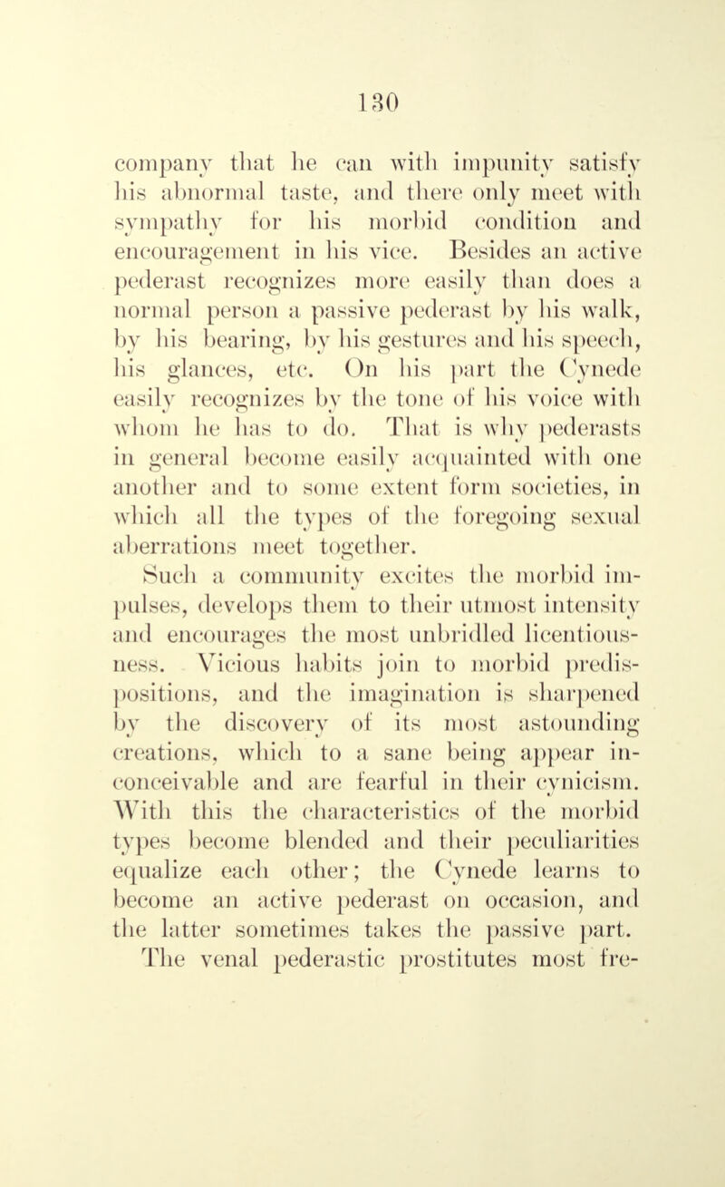 company that lie can with impunity satisfy his abnormal taste, and there only meet with sympathy for liis morbid condition and encouragement in his vice. Besides an active pederast recognizes more easily than does a normal person a passive pederast by his walk, by bis bearing, by bis gestures and his speech, his glances, etc. On bis part the Cynede easily recognizes by the tone of bis voice1 with whom be lias to do. That is why pederasts in genera] become easily acquainted with one another and to some extent form societies, in which all the types of the foregoing sexual aberrations meet together. Such a community excites the morbid im- pulses, develops them to their utmost intensity and encourages the most unbridled licentious- ness. Vicious habits join to morbid predis- positions, and the imagination is sharpened by the discovery of its most astounding creations, which to a sane being appear in- conceivable and are fearful in their cynicism. With tins the characteristics of the morbid types become blended and their peculiarities equalize each other; tbe Cynede learns to become an active pederast on occasion, and tbe latter sometimes takes the passive part. The venal pederastic prostitutes most fre-