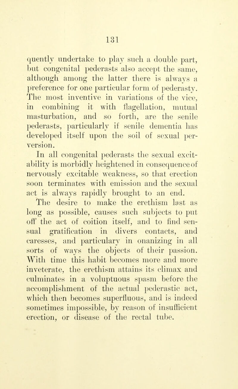 quently undertake to play such a double part, but congenital pederasts also accept the same, although among the latter there is always a preference for one particular form of pederasty. The most inventive in variations of the vice, in combining it with flagellation, mutual masturbation, and so forth, are the senile pederasts, particularly if senile dementia has developed itself upon the soil of sexual per- version. In all congenital pederasts the sexual excit- ability is morbidly heightened in consequence of nervously excitable weakness, so that erection soon terminates with emission and the sexual act is always rapidly brought to an end. The desire to make the erethism last as long as possible, causes such subjects to put off the act of coition itself, and to find sen- sual gratification in divers contacts, and caresses, and particularly in onanizing in all sorts of ways the objects of their passion. With time this habit becomes more and more inveterate, the erethism attains its climax and culminates in a voluptuous spasm before the accomplishment of the actual pederastic act, which then becomes superfluous, and is indeed sometimes impossible, by reason of insufficient erection, or disease of the rectal tube.