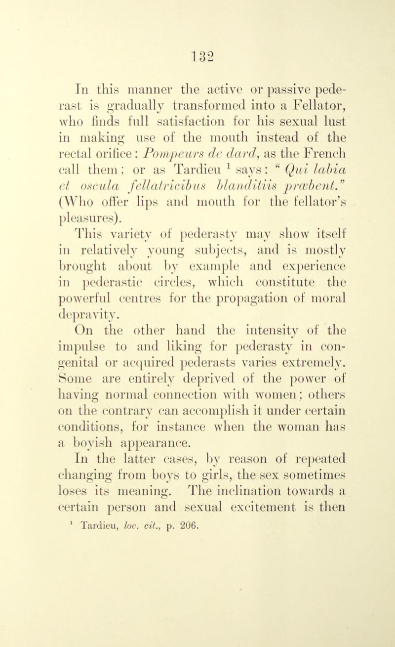 In this manner the active or passive pede- rast is gradually transformed into a Fellator, who finds full satisfaction for his sexual lust in making use of the mouth instead of the rectal orifice: Pompeurs de dard, as the French call them; or as Tardieu 1 says:  Qui labia et oscula fellatricibus blanditiis prcebent. (Who offer lips ami mouth tor the lellator's pleasures). This variety of pederasty may show itself in relatively young subjects, and is mostly brought about by example and experience in pederastic circles, which constitute the powerful centres for the propagation of moral depravity. On the other hand the intensity of the impulse to and liking for pederasty in con- genital or acquired pederasts varies extremely. Some are entirely deprived of the power of having normal connection with women: others on the contrary can accomplish it under certain conditions, for instance when the woman has a boyish appearance. In the latter eases, by reason of repeated changing from boys to girls, the sex sometimes loses its meaning. The inclination towards a certain person and sexual excitement is then 1 Tardieu, loe. с if., p. 206.