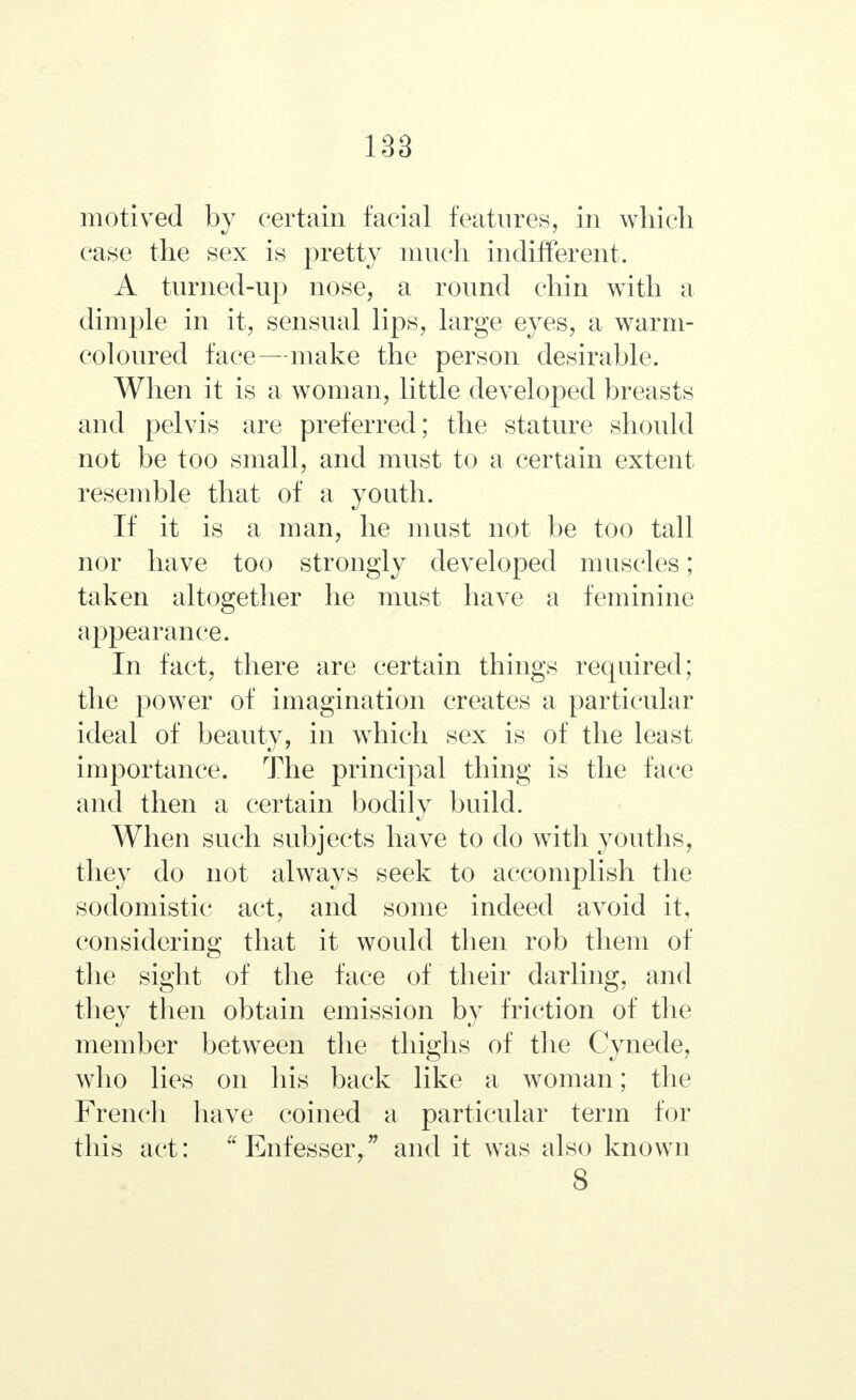 motived by certain facial features, in which case the sex is pretty much indifferent. A turned-up nose, a round chin with a dimple in it, sensual lips, large eyes, a warm- coloured face—make the person desirable. When it is a woman, little developed breasts and pelvis are preferred; the stature should not be too small, and must to a certain extent resemble that of a youth. If it is a man, he must not be too tall nor have too strongly developed muscles; taken altogether he must have a feminine appearance. In fact, there are certain things required; the power of imagination creates a particular ideal of beauty, in which sex is of the least importance. The principal thing is the face and then a certain bodily build. When such subjects have to do with youths, they do not always seek to accomplish the sodomistic act, and some indeed avoid it, considering that it would then rob them of the sight of the face of their darling, and they then obtain emission by friction of the member between the thighs of the Cynede, who lies on his back like a woman; the French have coined a particular term for this act: u Enfesser, and it was also known 8