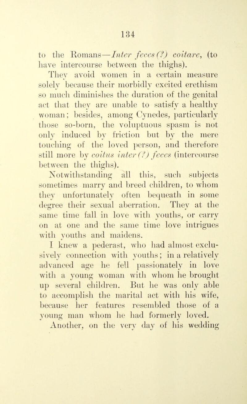 to the Romans—Inter feces (f) coitare, (to have intercourse between the thighs). They avoid women in a certain measure solely because their morbidly excited erethism so much diminishes the duration of the genital act that they are unable to satisfy a healthy woman; besides, among Cynedes, particularly those so-born, the voluptuous spasm is not only induced by friction but by the mere touching of the loved person, and therefore still more by coitus inter (?) feces (intercourse between the thighs). Notwithstanding all this, such subjects sometimes marry and breed children, to whom they unfortunately often bequeath in some degree their sexual aberration. They at the same time fall in love with youths, or carry on at one and the same time love intrigues with youths and maidens. I knew a pederast, who had almost exclu- sively connection with youths; in a relatively advanced age he fell passionately in love with a young woman with whom he brought up several children. But he was only able to accomplish the marital act with his wife, because her features resembled those of a young man whom he had formerly loved. Another, on the very day of his wedding