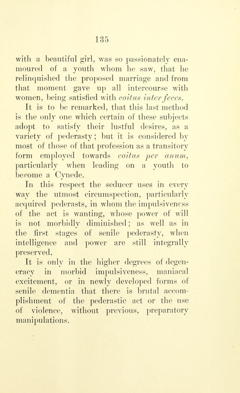 with a beautiful girl, was so passionately ena- moured of a youth whom he saw, that he relinquished the proposed marriage and from that moment gave up all intercourse with women, being satisfied with coitus inter feces. It is to be remarked, that this last method is the only one which certain of these subjects adopt to satisfy their lustful desires, as a variety of pederasty; but it is considered by most of those of that profession as a transitory form employed towards coitus per anum, particularly when leading on a youth to beeome a Cynede. In this respect the seducer uses in every way the utmost circumspection, particularly acquired pederasts, in whom the impulsiveness of the act is wanting, whose power of will is not morbidly diminished; as well as in the first stages of senile pederasty, when intelligence and power are still integrally preserved. It is only in the higher degrees of degen- eracy in morbid impulsiveness, maniacal excitement, or in newly developed forms of senile dementia that there is brutal accom- plishment of the pederastic act or the use of violence, without previous, preparatory manipulations.
