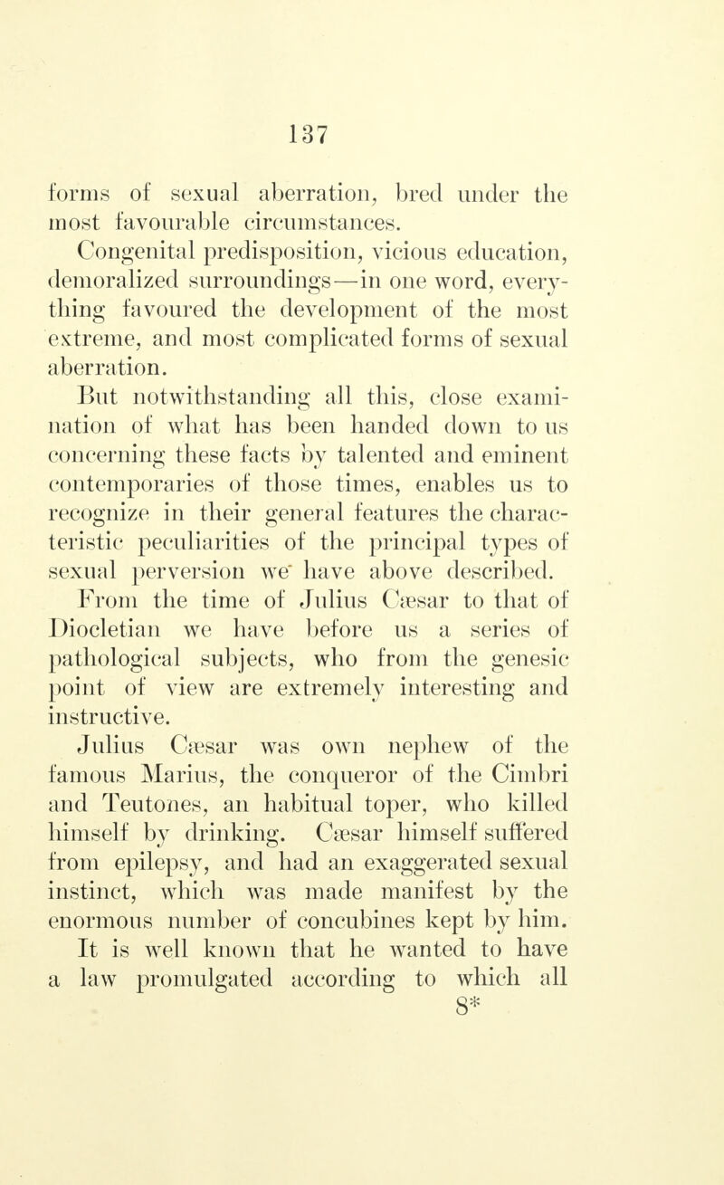 forms of sexual aberration, bred under the most favourable circumstances. Congenital predisposition, vicious education, demoralized surroundings—in one word, every- thing favoured the development of the most extreme, and most complicated forms of sexual aberration. But notwithstanding all this, close exami- nation of what has been handed down to us concerning these facts by talented and eminent contemporaries of those times, enables us to recognize in their general features the charac- teristic peculiarities of the principal types of sexual perversion we have above described. From the time of Julius Caesar to that of Diocletian we have before us a series of pathological subjects, who from the genesic point of view are extremely interesting and instructive. Julius Cresar was own nephew of the famous Marius, the conqueror of the Cinibri and Teutones, an habitual toper, who killed himself by drinking. Csesar himself suffered from epilepsy, and had an exaggerated sexual instinct, which was made manifest by the enormous number of concubines kept by him. It is well known that he wanted to have a law promulgated according to which all 8*