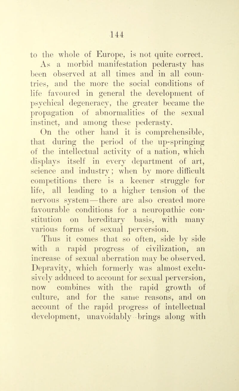 to the whole of Europe, is not quite correct. As a morbid manifestation pederasty has been observed at all times and in all coun- tries, and the more the social conditions of life favoured in general the development of psychical degeneracy^ the greater became the propagation of abnormalities of the sexual instinct, and among these pederasty. On the other hand it is comprehensible, that during the period of the up-springing of the intellectual activity of a nation, which displays itself in every department of art, science and industry; when by more difficult competitions there is a keener struggle tor life, all leading to a higher tension of the nervous system—there are also created more favourable conditions for a neuropathic con- stitution on hereditary basis, with many various forms of sexual perversion. Tims it comes that so often, side by side with a rapid progress of civilization, an increase of sexual aberration may be observed. Depravity, which formerly was almost exclu- sively adduced to account for sexual perversion, now combines with the rapid growth of culture, and for the same reasons, and on account of the rapid progress of intellectual development, unavoidably brings along with