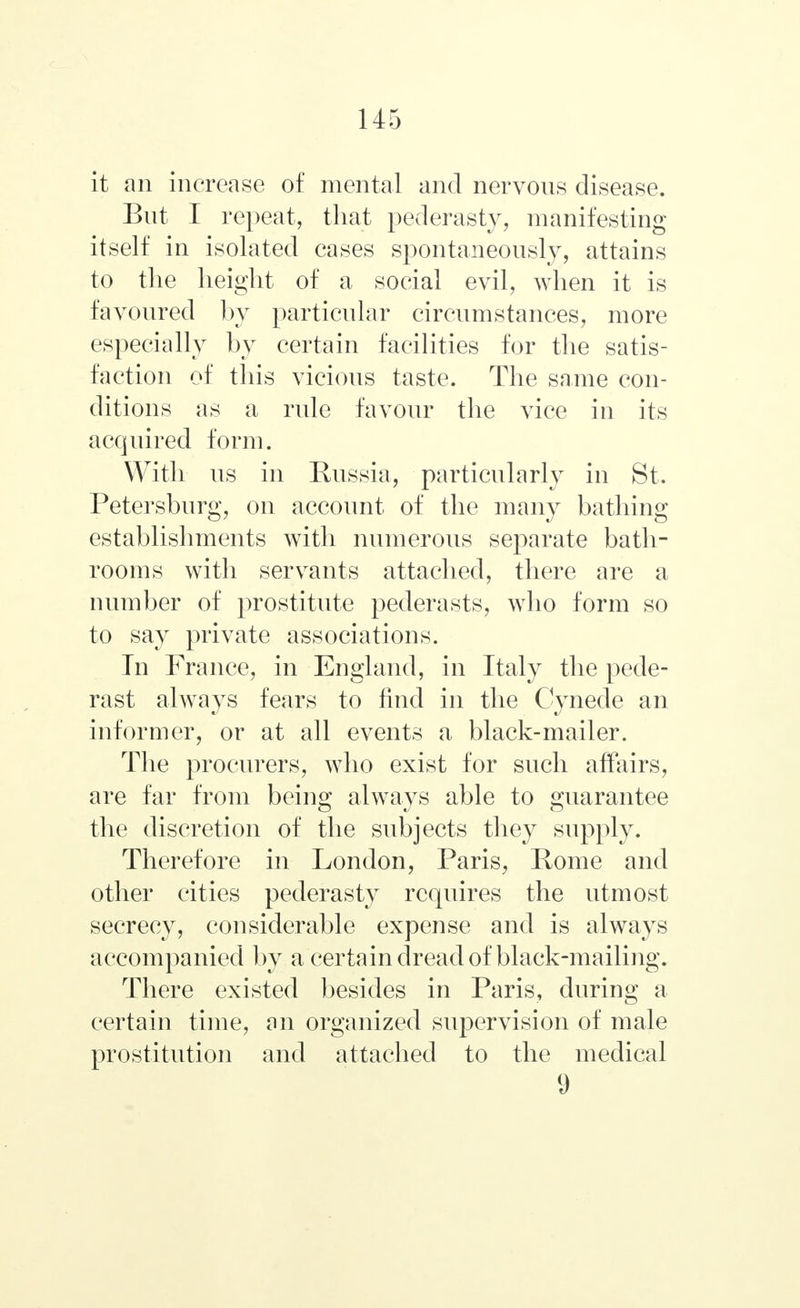 it an increase of mental and nervous disease. But I repeat, that pederasty, manifesting itself in isolated cases spontaneously, attains to the height of a social evil, when it is favoured by particular circumstances, more especially by certain facilities for the satis- faction of this vicious taste. The same con- ditions as a rule favour the vice in its acquired form. With us in Russia, particularly in St. Petersburg, on account of the many bathing establishments with numerous separate bath- rooms with servants attached, there are a number of prostitute pederasts, who form so to say private associations. In France, in England, in Italy the pede- rast always fears to find in the Cynede an informer, or at all events a black-mailer. The procurers, who exist for such affairs, are far from being always able to guarantee the discretion of the subjects they supply. Therefore in London, Paris, Rome and other cities pederasty requires the utmost secrecy, considerable expense and is always accompanied by a certain dread of black-mailing. There existed besides in Paris, during a certain time, an organized supervision of male prostitution and attached to the medical 9