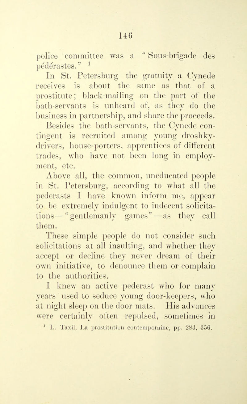 police committee was a  Sous-brigade des pederastes. 1 In St. Petersburg the gratuity a Cynede receives is about the same as that of a prostitute; black-mailing on the part of the bath-servants is unheard of, as they do the business in partnership, and share the proceeds. Besides the bath-servants, the Cynede con- tingent is recruited among young droshky- drivers, house-porters, apprentices of different trades, who have not been long in employ- ment, etc. Above all, the common, uneducated people in St. Petersburg, according to what all the pederasts I have known inform me, appear to be extremely indulgent to indecent solicita- tions— gentlemanly games—as they call them. These simple people do not consider such solicitations at all insulting, and whether they accept or decline they never dream of their own initiative, to denounce them or complain to the authorities. I knew an active pederast who for many years used to seduce young door-keepers, who at night sleep on the door mats. His advances were certainly often repulsed, sometimes in 1 L. Taxil, La prostitution contcmporaine, pp. 283, 356.