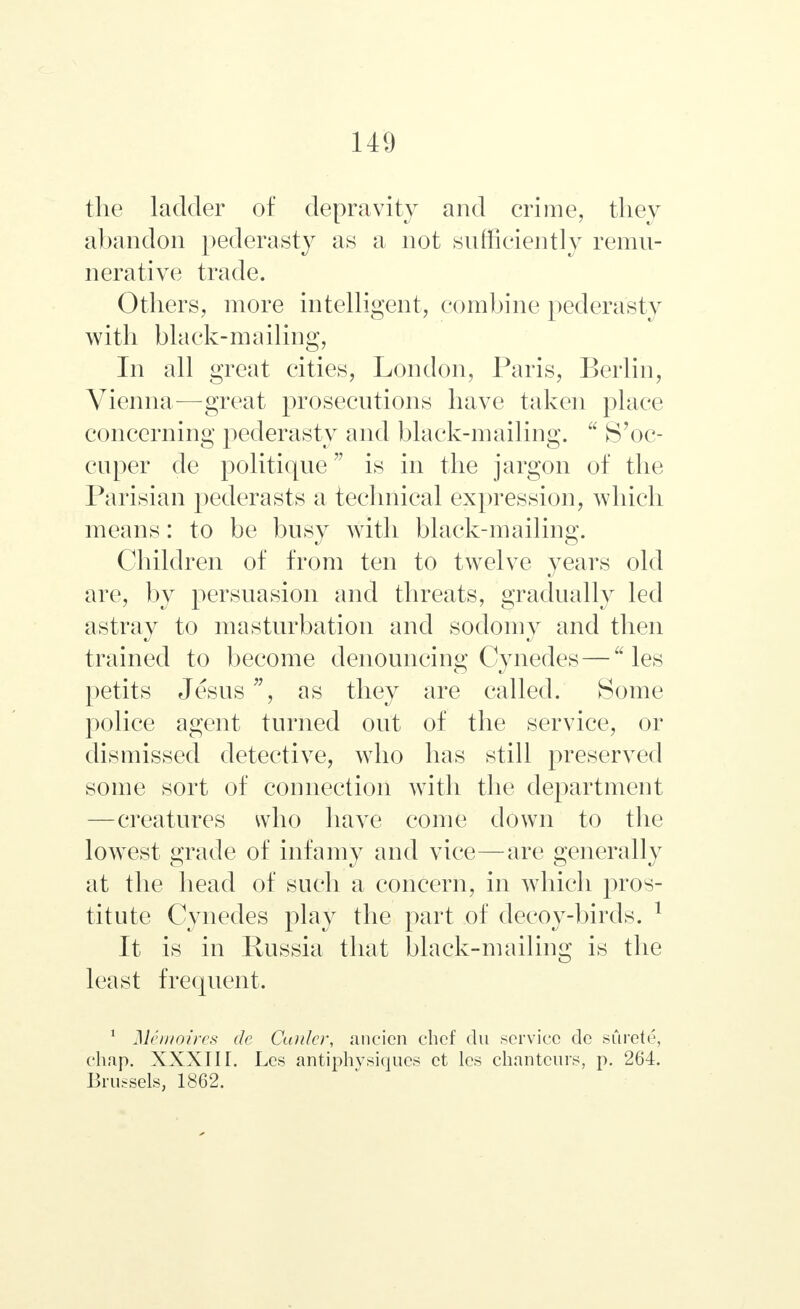 the ladder of depravity and crime, they abandon pederasty as a not sufficiently remu- nerative trade. Others, more intelligent, combine pederasty with black-mailing, In all great cities, London, Paris, Berlin, Vienna—great prosecutions have taken place concerning pederasty and black-mailing.  S'oc- cuper de politique is in the jargon of the Parisian pederasts a technical expression, which means: to be busy with black-mailing. Children of from ten to twelve years old are, by persuasion and threats, gradually led astray to masturbation and sodomy and then trained to become denouncing Cynedes— les petits Jesus, as they are called. Some police agent turned out of the service, or dismissed detective, who has still preserved some sort of connection with the department —creatures who have come down to the lowest grade of infamy and vice—are generally at the head of such a concern, in which pros- titute Cynedes play the part of decoy-birds. 1 It is in Russia that black-mailing is the least frequent. 1 Mernoires de Cunler, ancien chef du service de surete, chap. XXXIIГ. Les antiphvsiqucs ct les chanteurs, p. 264. Brussels, 1862.