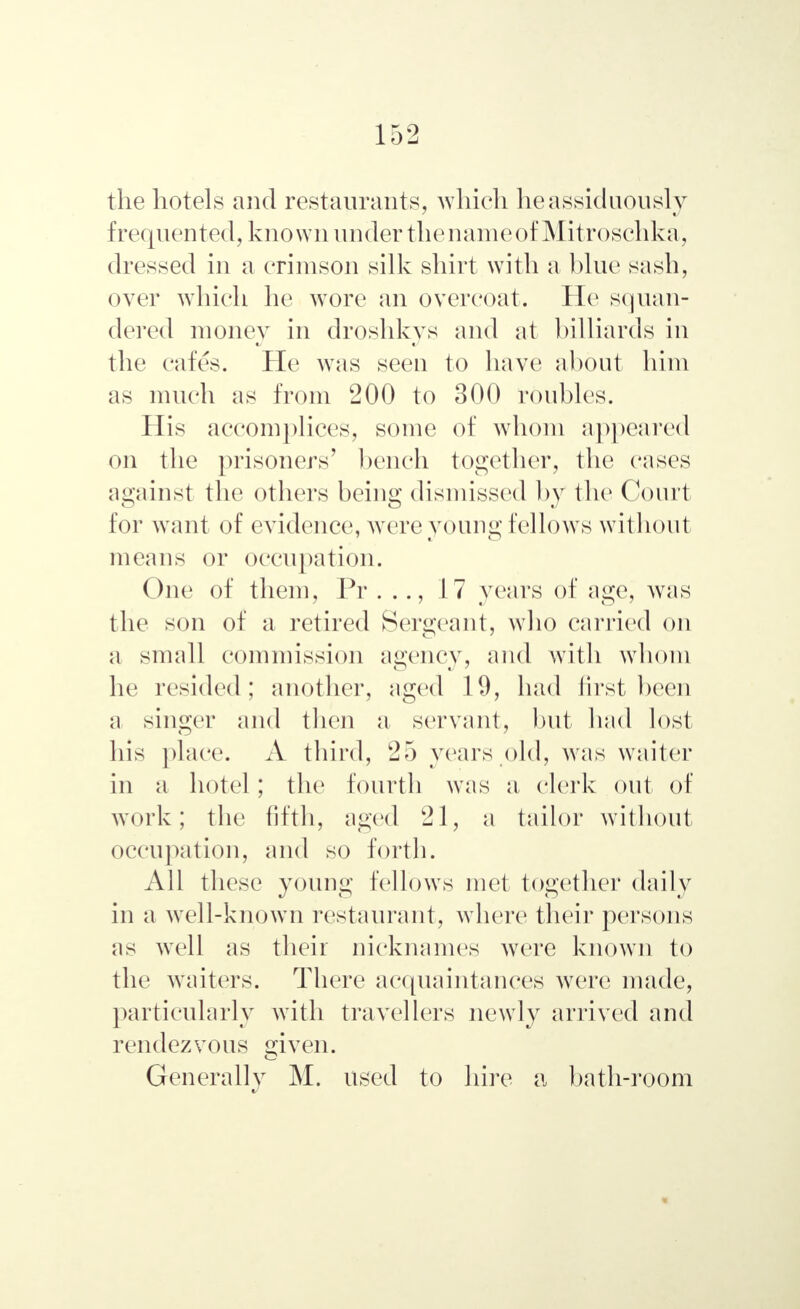 the hotels and restaurants, which lie assiduously frequented, known under the nameof Mitroschka, dressed in a crimson silk shirt with a blue sash, over which he wore an overcoat. He squan- dered money in droshkys and at billiards in the cafes. He was seen to have about him as much as from 200 to 300 roubles. His accomplices, some of whom appeared on the prisoners' bench together, the eases against the others being dismissed by the Court tor want of evidence, were young fellows without means or occupation. One of them, Pr . .., 17 years of age, was the son of a retired Sergeant, who carried on a small commission agency, and with whom he resided; another, aged 11), had first been a singer and then a servant, but had lost his place. A third, 25 years old, was waiter in a hotel; the fourth was a clerk out of work; the fifth, aged 21, a tailor without occupation, and so forth. All these young fellows met together daily in a well-known restaurant, where their persons as well as their nicknames were known to the waiters. There acquaintances were made, particularly with travellers newly arrived and rendezvous given. Generally M. used to hire a bath-room